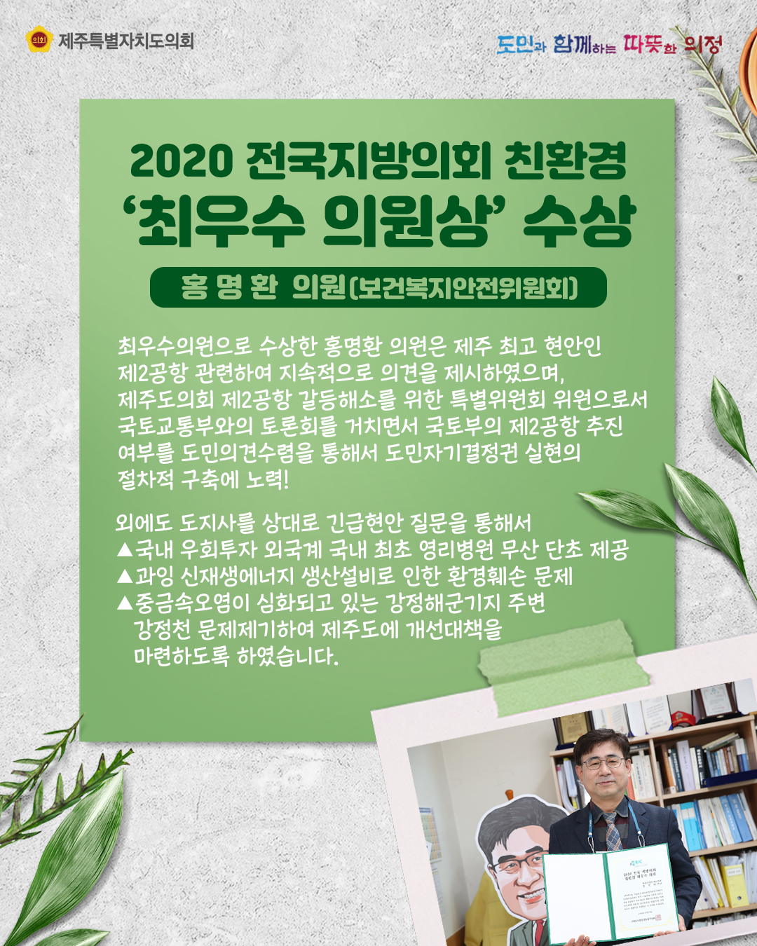 2020 전국지방의회 친환경 '최우수 의원상' 수상   홍명환 의원(보건복지안전위원회)   최우수 의원으로 수상한 홍명환 의원은 제주 최고 현안인 제2공항 관련하여 지속적으로 의견을 제시하였으며, 제주도의회 제2공항 갈등해소를 위한 특별위원회 위원으로서 국토교통부와의 토론회를 거치면서 국토부의 제2공항 추진 여부를 도민의견수렴을 통해서 도민자기결정권 실현의 절차적 구축에 노력! 외에도 도지사를 상대로 긴급현안 질문을 통해서 국내 우회투자  ※국내 우회투자 외국계 국내 최초 영리병원 무산 단초 제공  ※과잉 신재생에너지 생산설비로 인해 환경훼손 문제    ※중금속오염이 심화되고 있는 강정해군기지 주변 강정천 문제제기하여 제주도에 개선대책을 마련하도록 하였습니다.