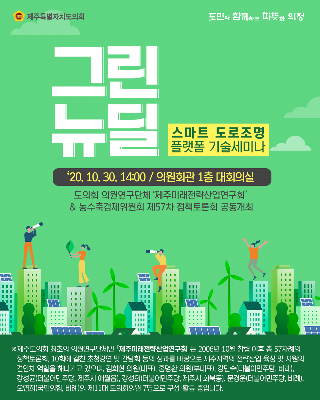 그린뉴딜(스마트 도로조명 플랫폼 기술세미나)  '20.10.30 14:00 / 의원회관 1층 대회의실  도의회 의원연구단체 '미래전략산업연구회'&농수축경제위원회 제57차 정책토론회 공동개최  ※제주도의회 최초의 의원연구단체인 '제주미래전략산업연구회'는 2006년 10월 창립이후 총57차례의 정책토론회, 10회에 걸친 초청강연 및 간담회 등의 성과를 바탕으로 제주지역의 전략산업 육성 및 지원의 견인차 역할을 해나가고 있으며, 김희현 의원(대표), 홍명환 의원(부대표), 강민숙의원(더불어민주당 비례), 강성균 의원(더불어민주당, 제주시 애월읍), 강성의 의원(더불어민주당,제주시화북동), 문경운 의원(더불어민주당,비례), 오영희 의원(국민의힘,비례)의 제11대 도의회 의원 7명으로 구성활동중입니다.  