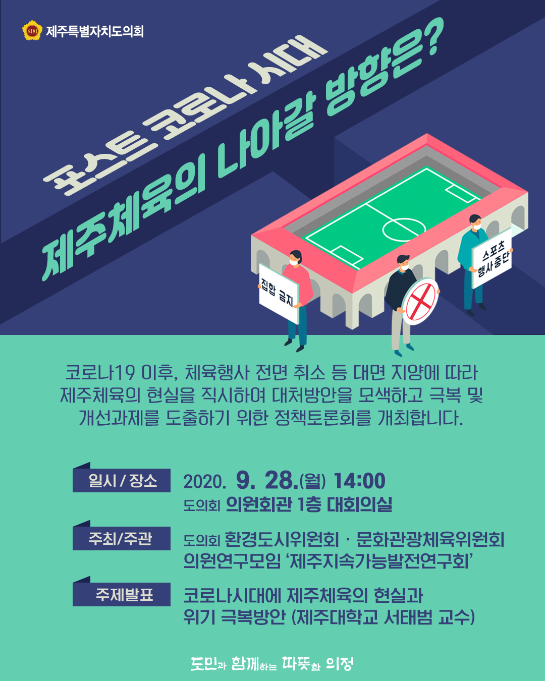 포스트코로나시대, 제주체육의 나아갈 방향은? 코로나19이후 체육행사 전면 취소 등 대면지양에 따라 제주체육의 현실을 직시하여 대처방안을 모색하고 극복 및 개선과제를 도출하기 위한 정책토론회를 개최합니다.  일시/장소 : 2020 .9. 28.(월) 14:00/의원회관 대회의실  주최/주관 : 환경도시위원회, 문화관광체육위원회, 의원연구모임 '제주지속가능발전연구회'  주제발표 : 코로나시대에 제주체육의 현실과 위기 극복방안(제주대학교 서태범교수)