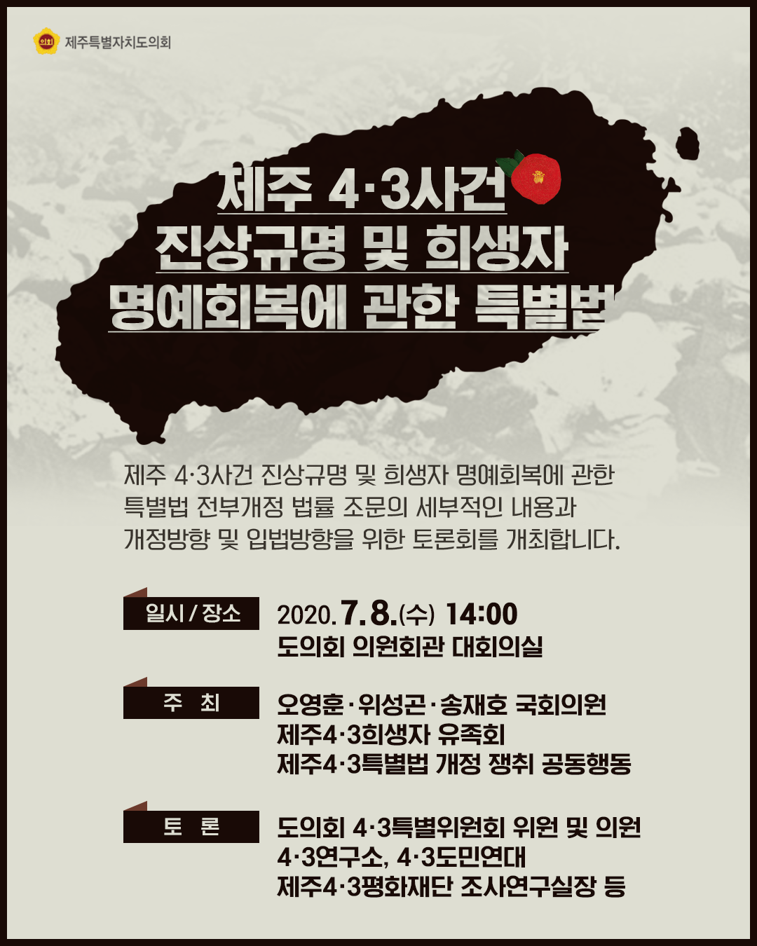 제주4.3사건 진상규명 및 희생자 명예회복에 관한 특별법   -제주4.3사건 진상규명 및 희생자 명예회복에 관한 특별법 전부개정 법률 조문의 세부적인 내용과 개정방향 및 입법방향을 위한 토론회를 개최합니다.  -일시/장소:2020.7.8(수) 14:00 도의회 의원회관 대회의실   -주최:오영훈,위성곤,송재호국회의원, 제주4.3희생자 유족회, 제주4.3특별법 개정 쟁취 공동행동   -토론:도의회 4.3특별위원회 위원 및 의원, 4.3연구소, 4.3도민연대, 제주4.3평화재단 조사연구실장 등