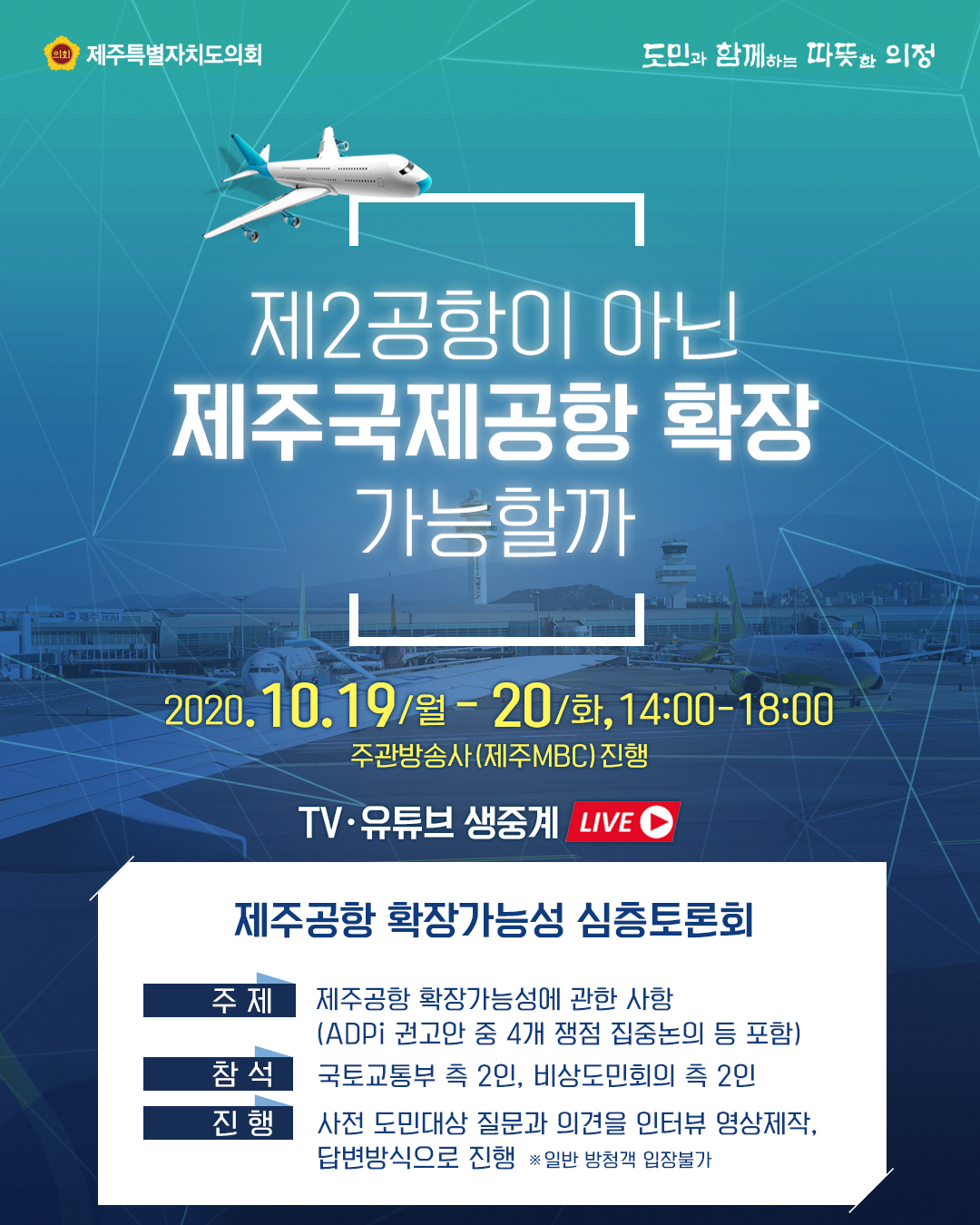 제2공항이 아닌 제주국제공항 확장 가능할까   2020.10.19.(월)-20.(화) 14:00-1800  주관방송사(제주mbc)진행   TV 유튜브 생중계live   제주공항 확장가능성 심층토론회   주제:제주공항 확장가능성에 관한사항(ADPi권고안 중 4개 쟁점 집중논의 등 포함)  참석:국토교통부 측 2인, 비상도민회의 측 2인