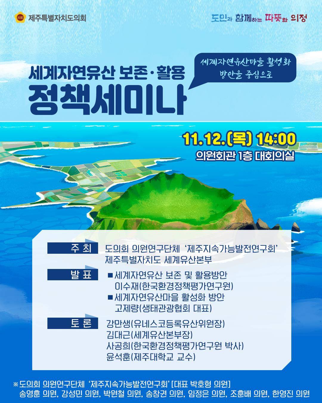 세계자연유산보존ㆍ활용 정책세미나(세계자연유산마을 활성화 방안을 중심으로)   2020. 11. 12.(목) 14:00 / 의원회관 1층 대회의실   주최 : 도의회 의원연구단체 '제주지속가능발전연구회' 제주특별자치도 세계유산본부   발표 :  ㆍ세계자연유산 보존 및 활용방안 이수재(한국환경정책평가연구원)  ㆍ세계자연유산마을 활성화 방안  고제량(생태관광협회 대표)   토론 : 강만생(유네스코등록유산위원장), 김대근(세계유산본부장), 사공희(한국환경정책평가연구원 박사), 윤석훈(제주대학교 교수)