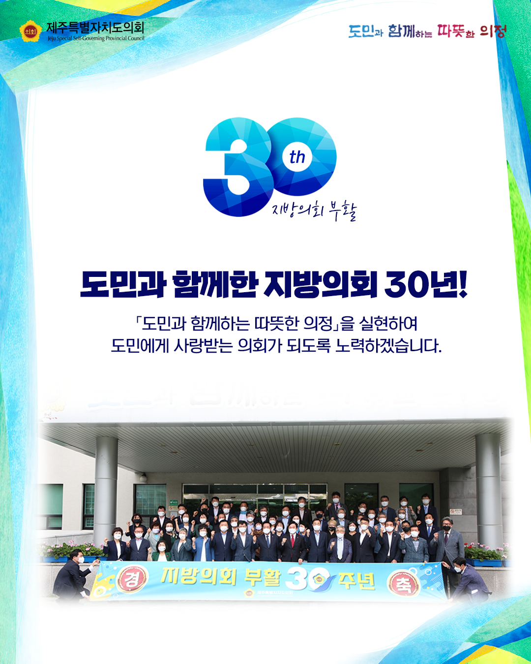 도민과 함께한 지방의회 30년!  '도민과 함께하는 따뜻한 의정'을 실현하여 도민에게 사랑받는 의회가 되도록 노력하겠습니다.  -지방의회 부활 30년