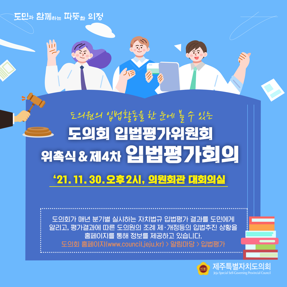 도의원의 입법활동을 한 눈에 볼 수 있는 도의회 입법평가위원회 위촉식&제4차 입법평가회의  '21.11.30.오후2시, 의원회관 대회의실  도의회가 매년 분기별 실시하는 자치법규, 입법평가 결과를 도민에게 알리고, 평가결과에 따른 도의원의 조례 제개정등의 입법추진 상황을 홈페이지를 통해 정보를 제공하고 있습니다.  도의회 홈페이지www.council.jeju.kr>알림마당>입법평가