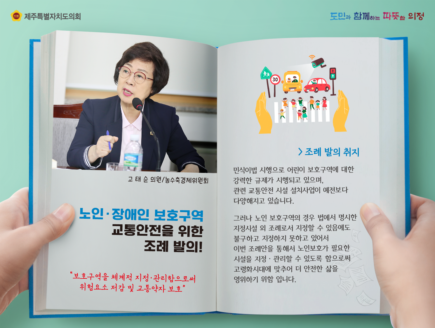 노인 및 장애인 보호구역 교통안전을 위한 조례 발의(고태순의원/농수축경제위원회)  조례발의 취지는 민식이법 시행으로 어린이 보호구역에 대한 강력한 규제가 시행되고 있으며, 관련 교통안전 시설 설치사업이 예전보다 다양해지고 있습니다. 그러나 노인보호구역의 경우 법에서 명시한 지정시설 외 조례로서 지정할 수 있음에도 불구하고 지정하지 못하고 있어서 이번 조례안을 통해서 노인보호가 필요한 시설을 지정관리할 수 있도록 함으로써 고령화시대에 맞추어 더 안전한 삶을 영위하기 위함입니다.  