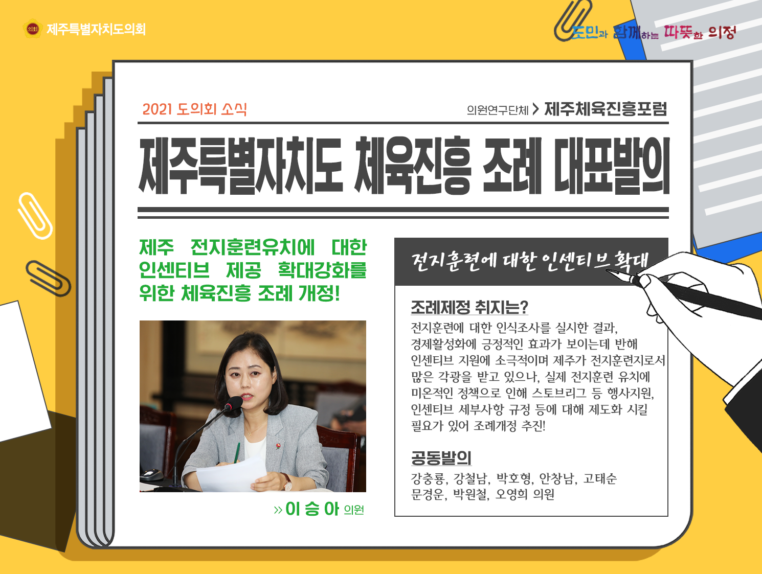 제주특별자치도 체육진흥 조례 대표발의   제주전기훈련유치에 대한 인센티브 제공 확대강화를 위한 체육진흥 조례 개정! (이승아의원)  전지훈련에 대한 인센티브 확대/조례제정 취지는? 전지훈련에 대한 인식조사를 실시한 결과, 경제활성화에 긍정적인 효과가 보이는데 반해 인센티브 지원에 소극적이며 제주가 전지훈련지로서 많은 각광을 받고 있으나, 실제 전지훈련 유치에 미온적인 정책으로 인해 스토브리그 등 행사지원과 인센티브 세부사항 규정등에 대해 제도화 시킬 필요가 있어 조례개정 추진! 공동발의 : 강충룡, 강철남, 박호형, 안창남, 고태순, 문경운, 박원철, 오영희 의원