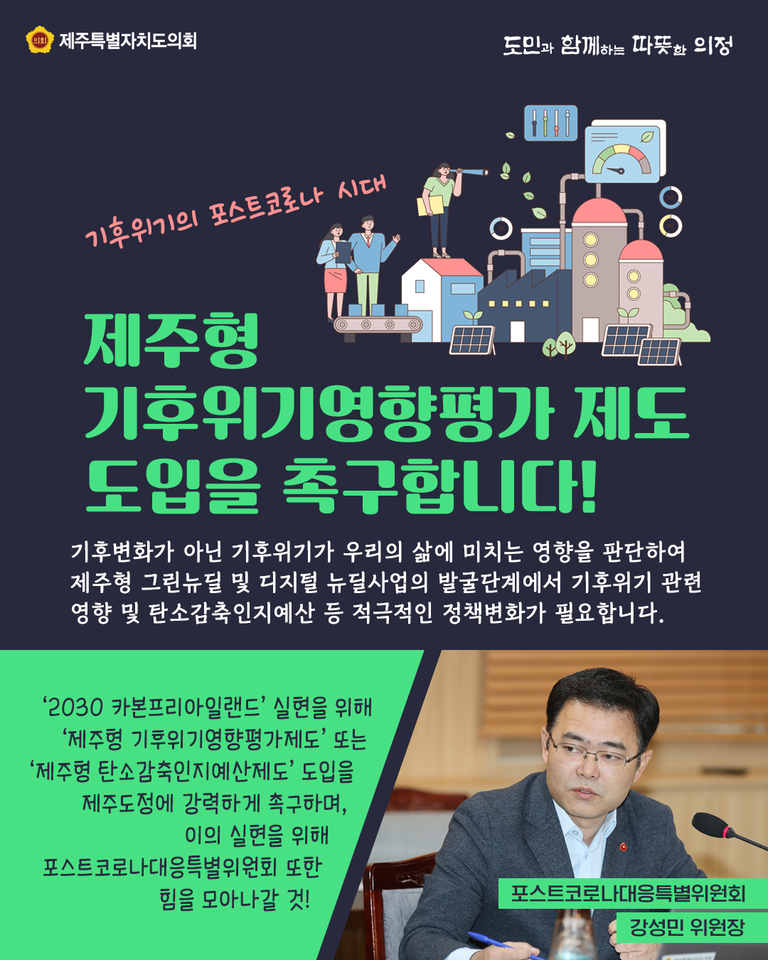 제주형 기후위기 영향평가 제도 도입을 촉구합니다!  기후변화가 아닌 기후위기가 우리의 삶에 미치는 영향을 판단하여 제주형 그린뉴딜 및 디지털 뉴딜사업의 발굴단계에서 기후위기 관련 영향 및 탄소감축인지예산 등 적극적인 정책변화가 필요합니다.  '2030 카본프리아일랜드'실현을 위해  '제주형 기후위기영향평가제도'또는 '제주형 탄소감축인지옛나제도'도입을 제주도정에 강력하게 촉구하며 이의 실현을 위해 포스트코로나대응특별위원회 또한 힘을 모아 나갈 것!  (포스트코로나대응특별위원회  강성민 위원장)