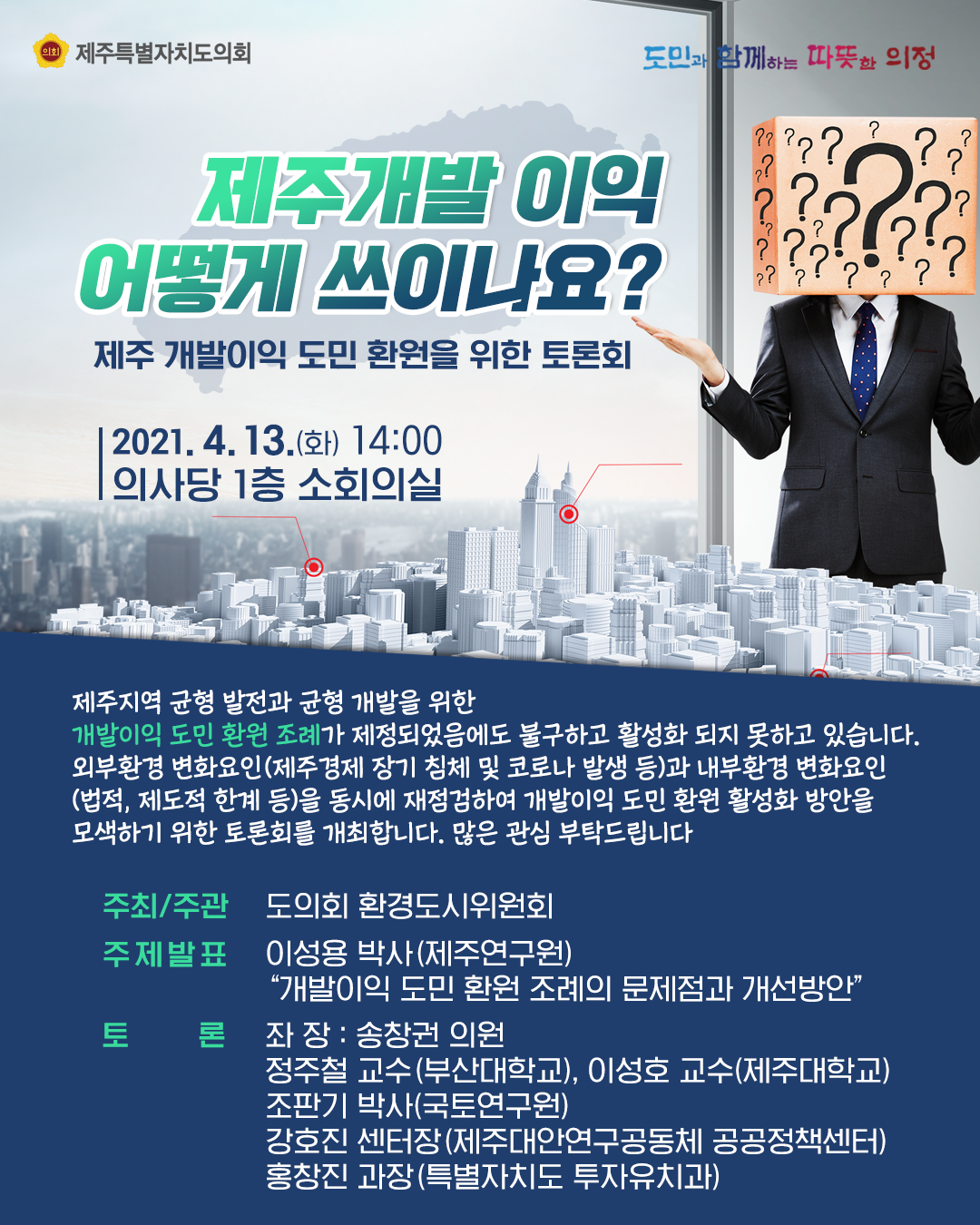 제주개발이익 어떻게 쓰이나요> 제주개발이익 도민환원을 위한 토론회  2021.4.13.(화) 14:00  의사당 1층 소회의실  제주지역균형발전과 균형개발을 위한 개발이익도민환원조례가 제정되었음에도 불구하고 활성화 되지 못하고 있습니다. 외부환경 변화요인(제주경제 장기침체 및 코로나 발생 등)과 내부환경 변화요인(법적, 제도적 한계 등)을 동시에 재점검하여 개발이익 도민환원 활성화방안을 모색하기 위한 토론회를 개최합니다. 많은 관심 부탁드립니다.   주최/주관:도의회 환경도시위원회, 주제발표:이성용박사(제주연구원)  