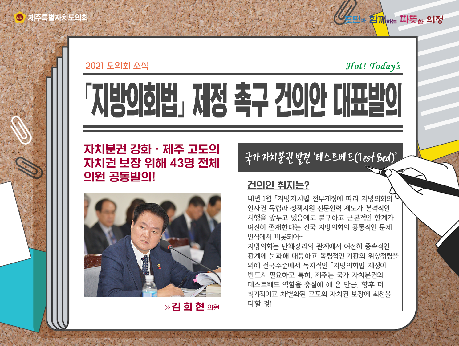 '지방의회법' 제정촉구 건의안 대표발의 (자치분권 강화와 제주 고도의 자치권 보장위해 43명 전체의원 공동발의)   건의안 취지는?내년 1월 '지방자치법'전부개정에 따라 지방의회의 인사권 독립과 정책지원 전문인력 제도가 본격적인 시행을 앞두고 있음에도 불구하고 근본적인 한계가 여전히 존재한다는 전국 지방의회의 공통적인 문제인식에서 비롯되어 지방의회는 단체장과의 관계에세 여전히 종속적인 관계에 불과해 대등하고 독립적인 기관의 위상정립을 위해 전국수준에서 독자적인 '지방의회법'제정이 반드시 필요하고 특히 제주는 국가 자치분권의 테스트배드 역할을 충실히 해 온 만큼, 향후 더 획기적이고 차별화된 고도의 자치권 보장에 최선을 다할 것!