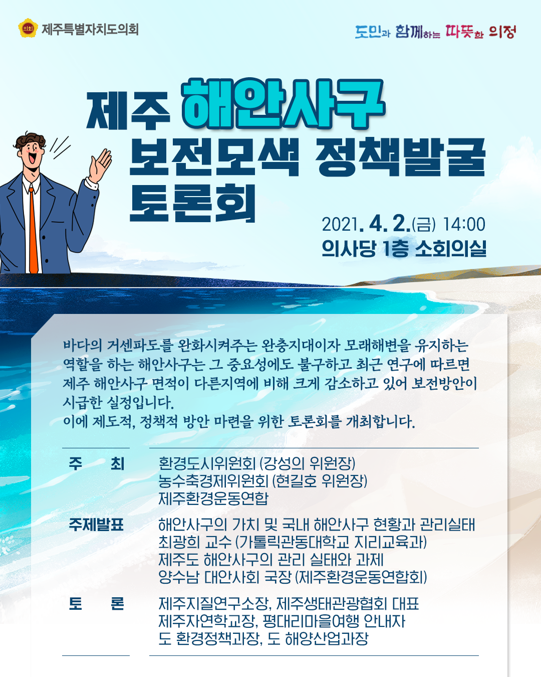 제주해안사구 보전모색 정책발굴 토론회 2021.4.2.(금) 14:00 의사당1층 소회의실   바다의 거센파도를 완화시켜주는 완충지대이자 모래해변을 유지하는 역할을 하는 해안사구는 그 중요성에도 불구하고 최근 연구에 따르면 제주 해안사구 면적이 다른지역에 비해 크게 감소하고 있어 보전방안이 시급한 실정입니다. 이에 제도적, 정책적 방안마련을 위한 토론회를 개최합니다.   주최: