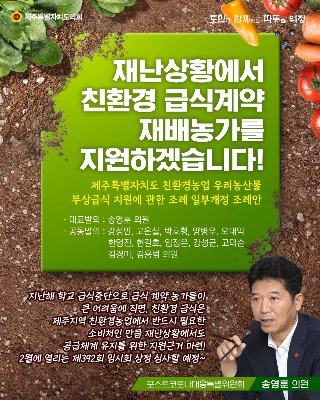 재난상황에서 친환경 급식계약 재배농가를 지원하겠습니다!   제주특별자치도 친환경농업 우리농산물 무상급식 지원에 관한 조례 일부개정 조례안  대표발의 : 송영훈의원   공동발의 :  강성민, 고은실, 갑호형, 양병우, 오대익, 한영진, 현길호, 임정은, 강성균, 고태순, 김경미, 김용범의원   지난해 학교 급식중단으로 급식계약 농가들이 큰 어려움에 직면, 친환경 급식은 제주지역 친환경농업에서 반드시 필요한 소비처인 만큼 재난상황에서도 공급체계 유지를 위한 지원근거 마련! 2월에 열리는 제392회 임시회 상정 심사할 예정~!   포스트코로나대응특별위원회(송영훈 의원)