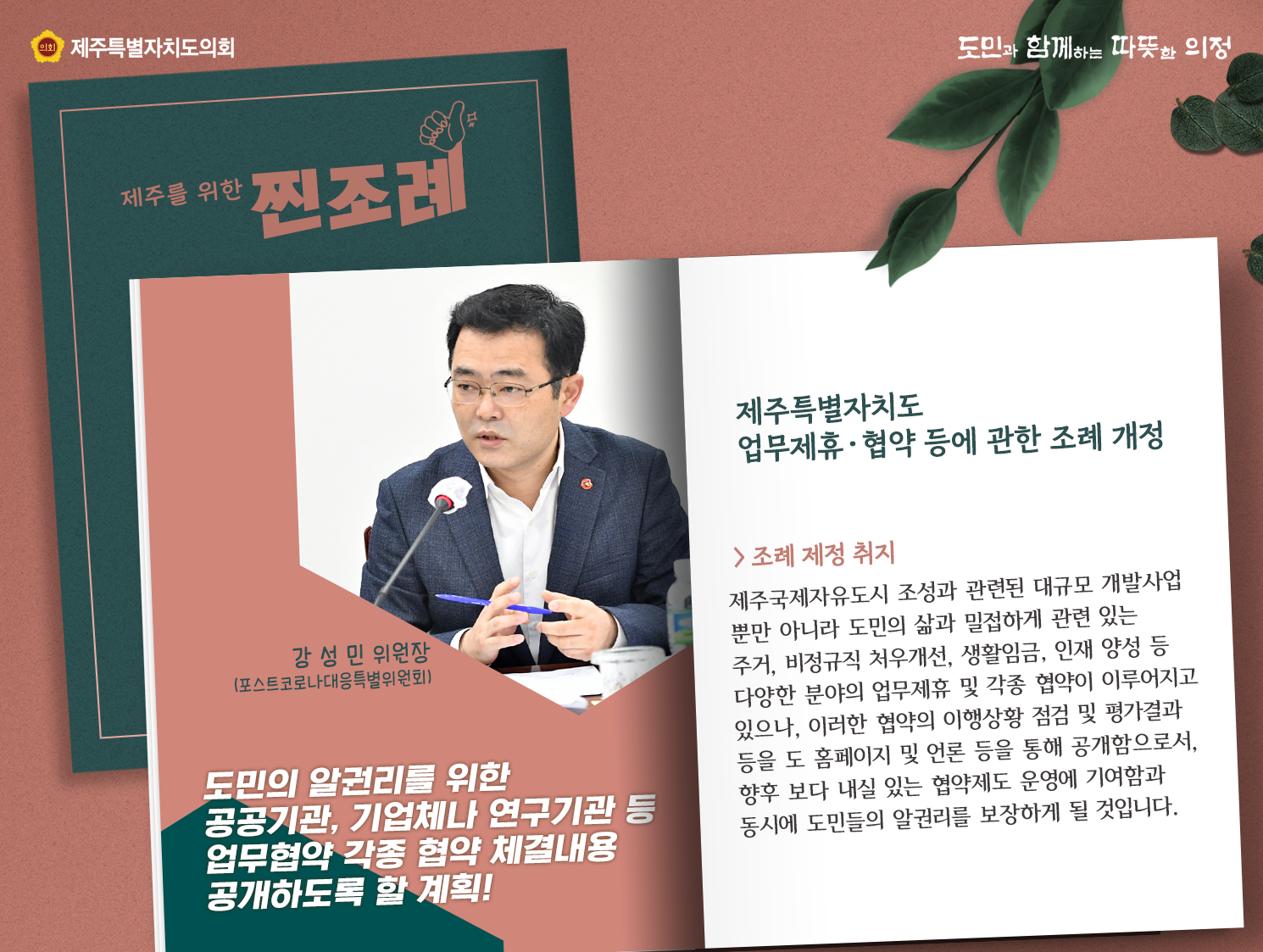 도민의 알권리를 위한 공공기관, 기업체나 연구기관 등 업무협약 각종 협약 체결내용 공개하도록 할계획(강성민위원장/포스트코로나대응특별위원회)   제주특별자치도 업무제휴 및 협약 등에 관한 조례 개정 , 조례취지는  제주국제자유도시 조성과 관련된 대규모 개발사업 뿐만 아니라 도민의 삶과 밀접하게 관련있는 주거, 비정규직 처우개선, 생활임금, 인재양성 등 다양한 분야의 업무제휴 및 각종 협약이 이루어지고 있으나, 이러한 협약의 이행상황 점검 및 평가결과 등을 도 홈페이지 및 언론 등을 통해 공개함으로서 향후 보다 내실있는 협약제도 운여에 기여함과 동시에 도민들의 알권리를 보장하게 될 것입니다.