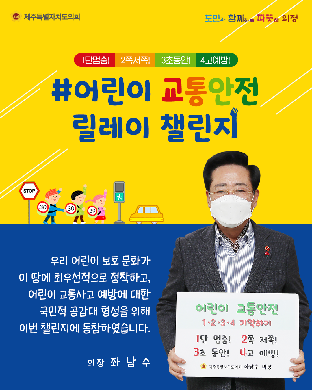 1단멈춤! 2쪽저쪽!3초동안 4고예방!  어린이교통안전 릴레이 챌린지   우리어린 보호문화가 이 땅에 최우선적으로 정착하고, 어린이 교통사고 예방에 대한 국민적 공감대 형성을 위해 이번 챌린지에 동참하였습니다.  의장 좌남수   