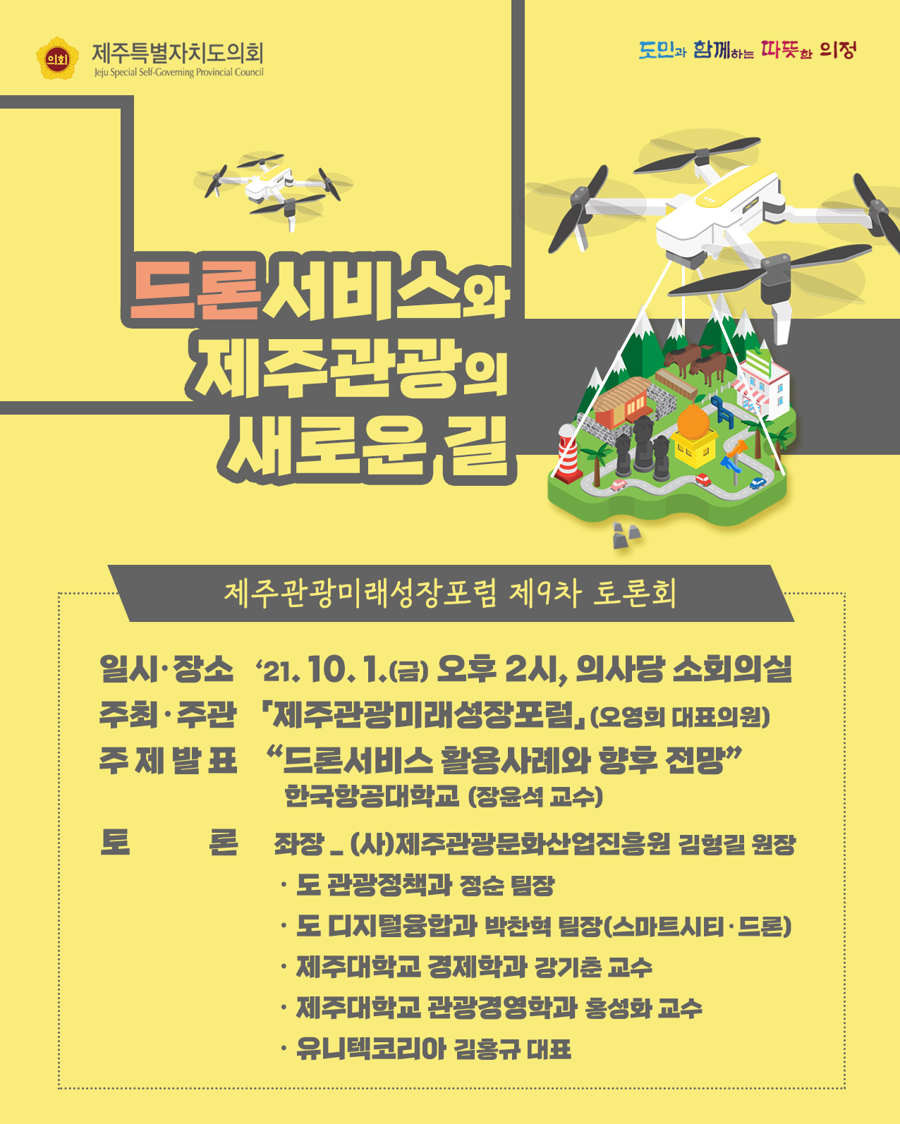 드론서비스와 제주관광의 새로운길(제주관광미래성장포럼 제9차 토론회)  - 일시/장소 : '21.10.1(금) 오후2시, 의사당 소회의실  -주최/주관 : 제주관광미래성장포럼(오영희 대표의원)  -주제발표 : 드론서비스 활용사례와 향후 전망(한국항공대학교 장윤석교수)  -토론 : 좌장(사)제주관광문화산업진흥원 김형길 원장, 도 관광정책과 정순팀장, 도 디지털융합과 박찬혁 팀장(스마트시티/드론), 제주대학교 경제학과 강기춘교수, 제주대학교 관광경영학과 홍성화 교수, 유니텍코리아 김홍규 대표