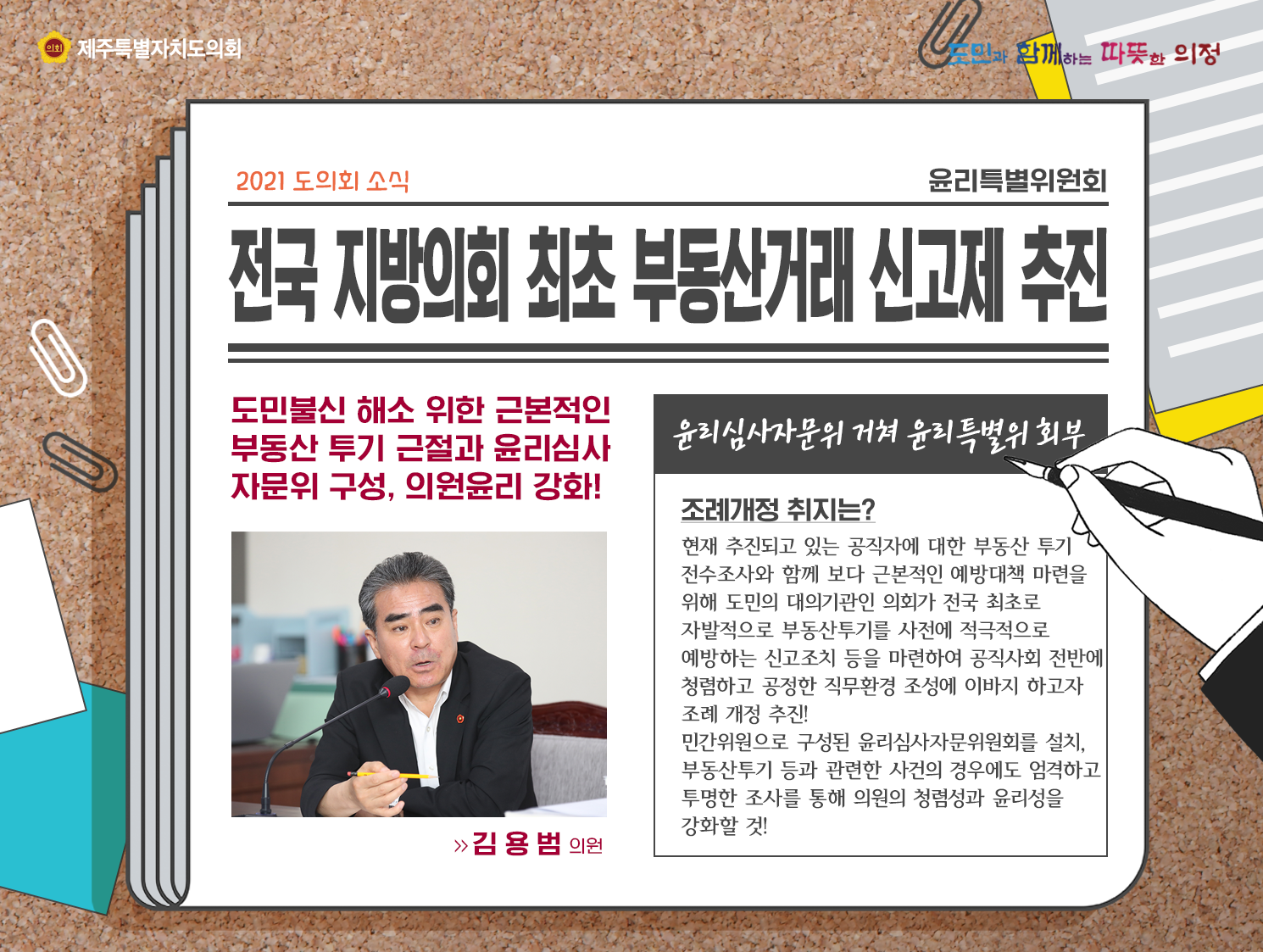 전국 지방의회 최초 부동산거래 신고제 추진(도민불신 해소 위한 근본적인 부동산 투기 근절과 윤리심사 자문위 구성, 의원윤리 강화!)   윤리삼사자문위 거쳐 윤리특별위 회부/ 조례개정 취지는? 현재 추진되고 있는 공직자에 대한 부동산 투기 전부조사와 함께 보다 근본적인 예방대책 마련을 위해 도민의 대의기관인 의회가 전국 최초로 자발적으로 부동산투기를 사전에 적극적으로 예방하는 신고조치 등을 마련하여 공직사회 전반에 청렴하고 공정한 직무환경 조성에 이바지하고자 조례 개정 추진! 민간위원으로 구성된 윤리심사자문위원회를 설치, 부동산투기 등과 관련한 사건의 경우에도 엄격하고 투명한 조사를 통해 의원의 청렴성과 윤리성을 강화할 것!