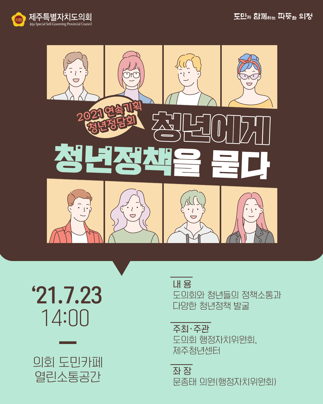 2021 연속기획 청년정담회/ 청년에게 청년정책을 묻다 '21. 7. 23 14:00, 의회 도민카페 열린소통공간   내용 : 도의회와 청년들의 정책소통과 다양한 청년정책발굴   주최/주관 : 도의회 행정자치위원회, 제주청년센터   좌장 : 문종태의원(행정자치위원회)