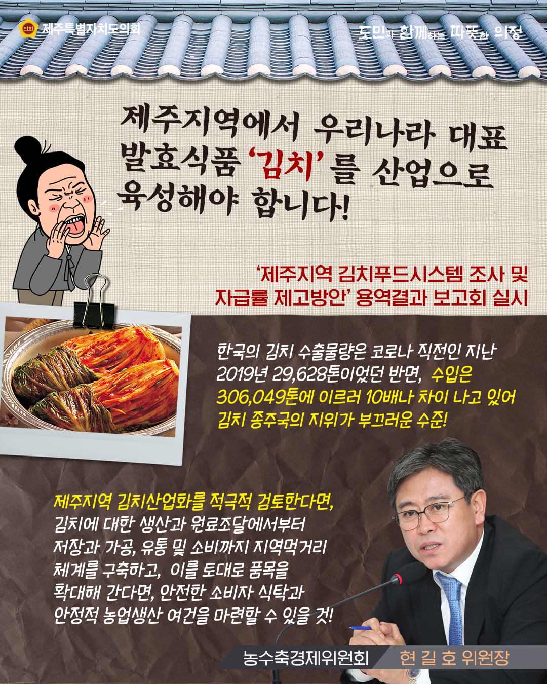 제주지역에서 우리나라 대표 발표식품 '김치'를 산업으로 육성해야 합니다!  '제주지역 김치푸드시스템조사 및 자급률 제공방안'용역결과 보고회 실시   한국의 김치 수출물량은 코로나 직전인 지난 2019년 29,628톤이었던 반면, 수입은 306,049톤에 이르러 10배나 차이나고 있어 김치 종주국의 지위가 부끄러운 수준!    제주지역 김치산업화를 적극적 검토한다면, 김치에 대한 생산과 원료조달에서부터 저장과 가공, 유통 및 소비까지 지역먹거리 체계를 구축하고, 이를 토대로 품목을 확대해 간다면, 안전한 소비자 식탁과 안정적 농업생산 여건을 마련할 수 있을것!(농수축경제위원회/현길호위원장)