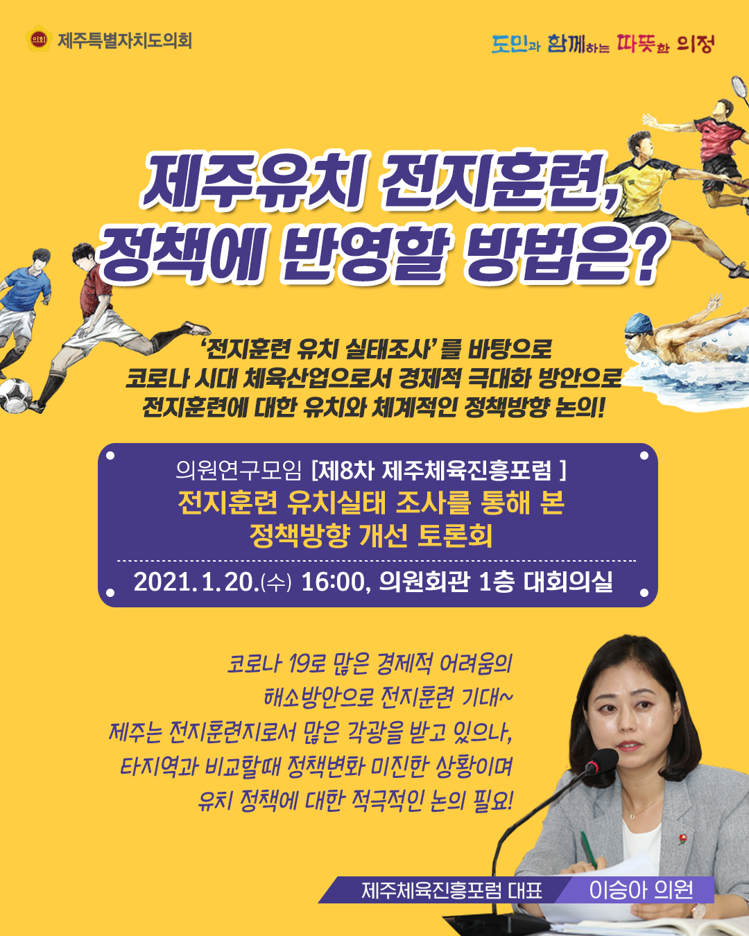 제주유치 전지훈련, 정책에 반영할 방법은?  '전지훈련 유치실태 조사'를 바탕으로 코로나 시대 체육산업으로서 경제적 극대화 방안으로 전지훈련에 대한 유치와 체계적인 정책방향 논의!   의원연구모임(제8차 제주체육진흥포럼) 전지훈련 유치실태 조사를 통해 본 정책방향 개선 토론회  2021. 1. 20.(수) 16:00, 의원회관 1층 대회의실  