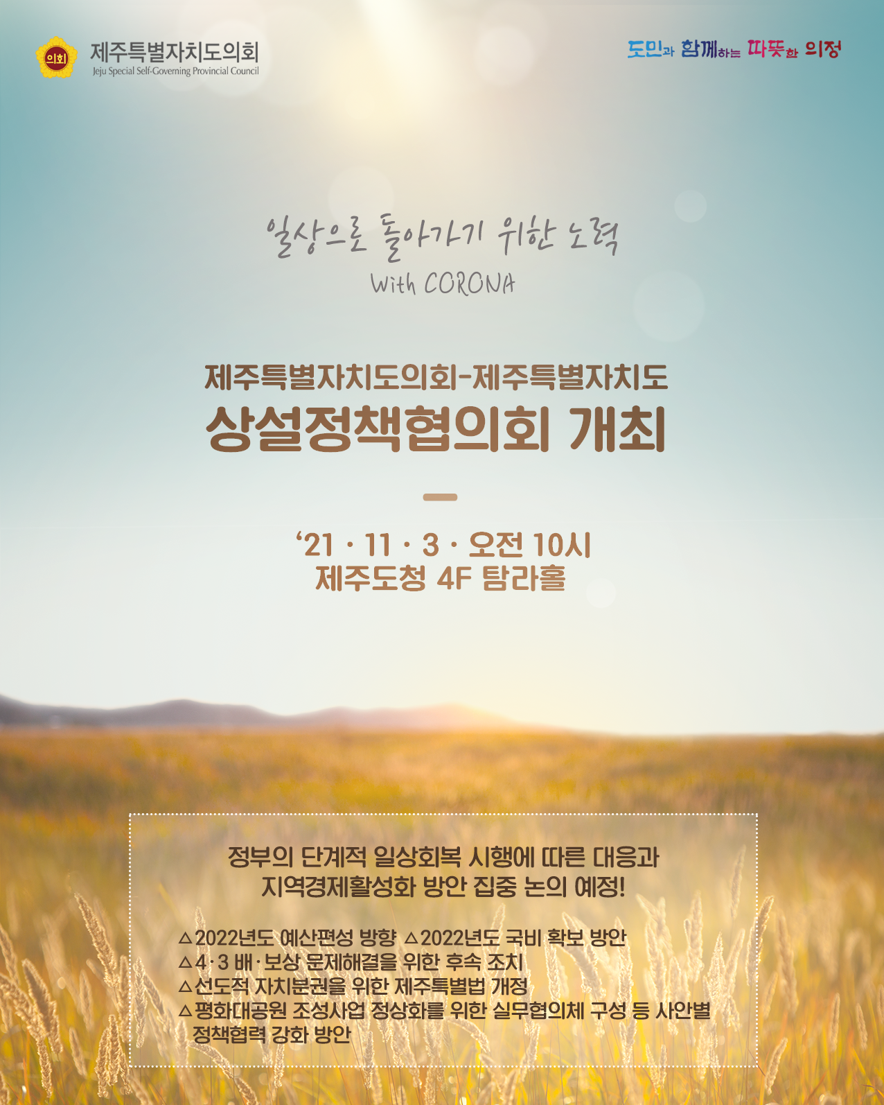 일상으로 돌아가기 위한 노력with corona  제주특별자치도의회-제주특별자치도 상설정책협의회 개최  '21.11.3.오전 10시 제주도청 4F탐라홀  정부의 단계적 일상회복 시행에 따른 대응과 지역경제활성화 방안 집중 논의 예정!  - 2022년도 예산편성 방향 - 2022년도 국비 확보 방안  - 4.3배.보상 문제해결을 위한 후속 조치  - 선도적 자치분권을 위한 제주특별법 개정  - 평화대공원 조성사업 정상화를 위한 실무협의체 구성 등 사안별 정책협력 강화 방안