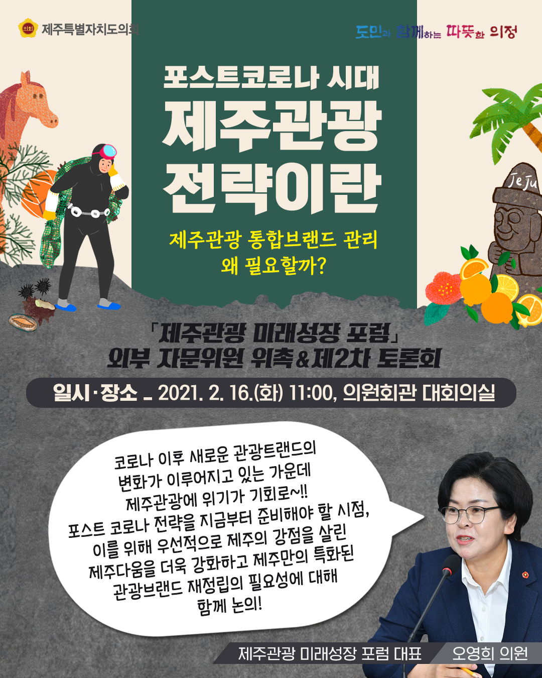 포스트코로나 시대, 제주관광 전략이란 (제주관광 통합브랜드 관리 왜 필요할까?)  '제주관광 미래성장포럼' 외부 자문위원 위촉&제2차 토론회   일시장소 : 2021. 2. 16.(화) 11:00, 의원회관 대회의실   코로나이후 새로운관광 트랜드의 변화가 이루어지고 있는 가운데 제주관광에 위기가 기회로~ 포스트코로나 전략을 지금부터 준비해야 할 시점, 이를 위해 우선적으로 제주의 강점을 살린 제주다움을 더욱 강화하고 제주만의 특화된 관광브랜드 재정립의 필요성에 대해 함께 논의   제주관광미래성장포럼 대표(오영희 의원)