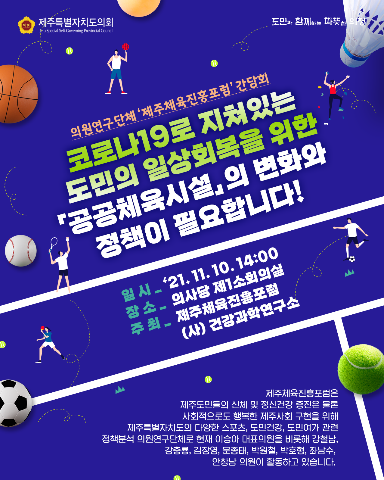 의원연구단체 '제주체육진흥포럼' 간담회   코로나19로 지쳐있는 도민의 일상회복을 위한 '공공체육시설'의 변화와 정책이 필요합니다!  일시 : '21. 11. 10.(수) 14:00  장소 : 의사당 제1소회의실    주최 : 제주체육진흥포럼 (사)건강과학연구소   제주체육진흥포럼은 제주도민들의 신체 및 정신건강 증진은 물론 사회적으로도 행복한 제주사회 구현을 위해 제주특별자치도의 다양한 스포츠, 도민건강, 도민여가 관련 정책분석 의원연구단체로 현재 이승아 대표의원을 비롯한 강철남, 강충룡, 김장영, 문종태, 박원철, 박호형, 좌남수, 안창남 의원이 활동하고 있습니다.