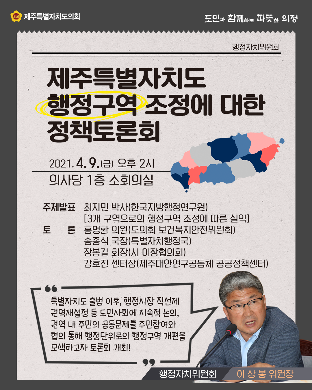 제주특별자치도 행정구역 조정에 대한 정책토론회 2021.4.9(금) 오후2시 의사당1층 소회의실   주제발표:최지민박사(한국지방행정연구원)-3개 구역으로의 행정구역 조정에 따른 실익-   토론:홍명환의원(도의회 보건복지안전위원회), 송종식국장(특별자치행정국), 장봉길 회장(시 이장협의회), 강호진(제주대안연구공동체 공공정책센터) 특별자치도 출범이후, 행정시장 직선제 권역재설정 등 도민사회에 지속적 논의, 권역 내주삼의 공동문제를 주민참여와 협의 통해 행정단위로의 행정구역 개편을 모색하고자 토론회를 개최(행정자치위원회 이상봉위원장)   