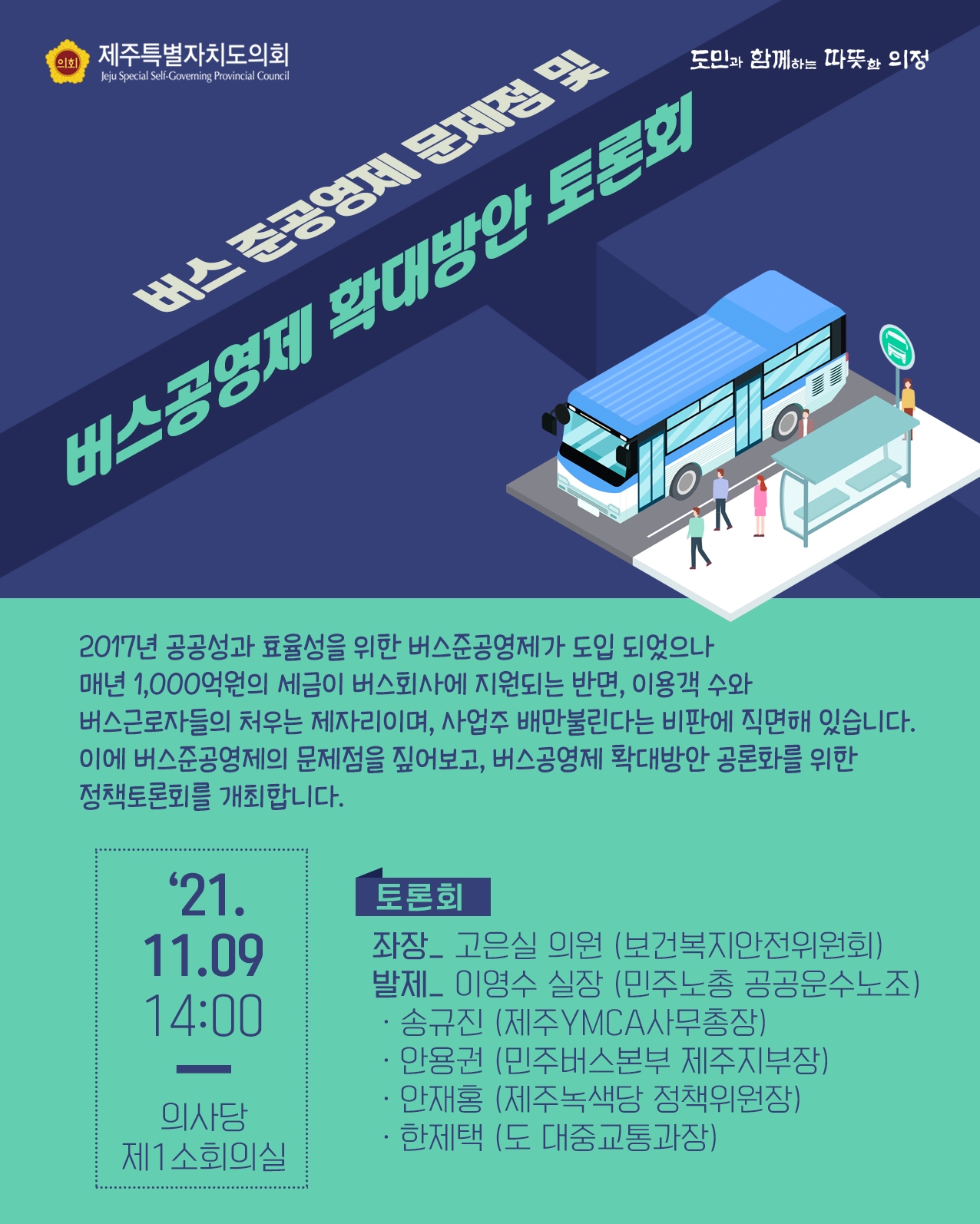 버스준공영제 문제점 및 버스공영제 확대방안 토론회  2017년 공공성과 효율성을 위한 버스준공영제가 도입되었으나 매년 1,000억원의 세금이 버스회사에 지원되는 반면, 이용객 수와 버스근로자들의 처우는 제자리이며, 사업주 배만 불린다는 비판에 직면해 있습니다. 이에 버스준공영제의 문제점을 짚어보고 버스공영제 확대방안 공론화를 위한 정책토론회를 개최합니다.  2021. 11. 09. 14:00  의사당 제1소회의실  토론회 : 좌장_고은실의원(보건복지안전위원회), 발제_이영수실장(민주노총 공공운수노조) - 송규진(제주YWCA사무국장) - 안용권(민주버스본부 제주지부장) - 안재홍(제주녹색당 정책위원장) - 한제택(도 대중교통과장)