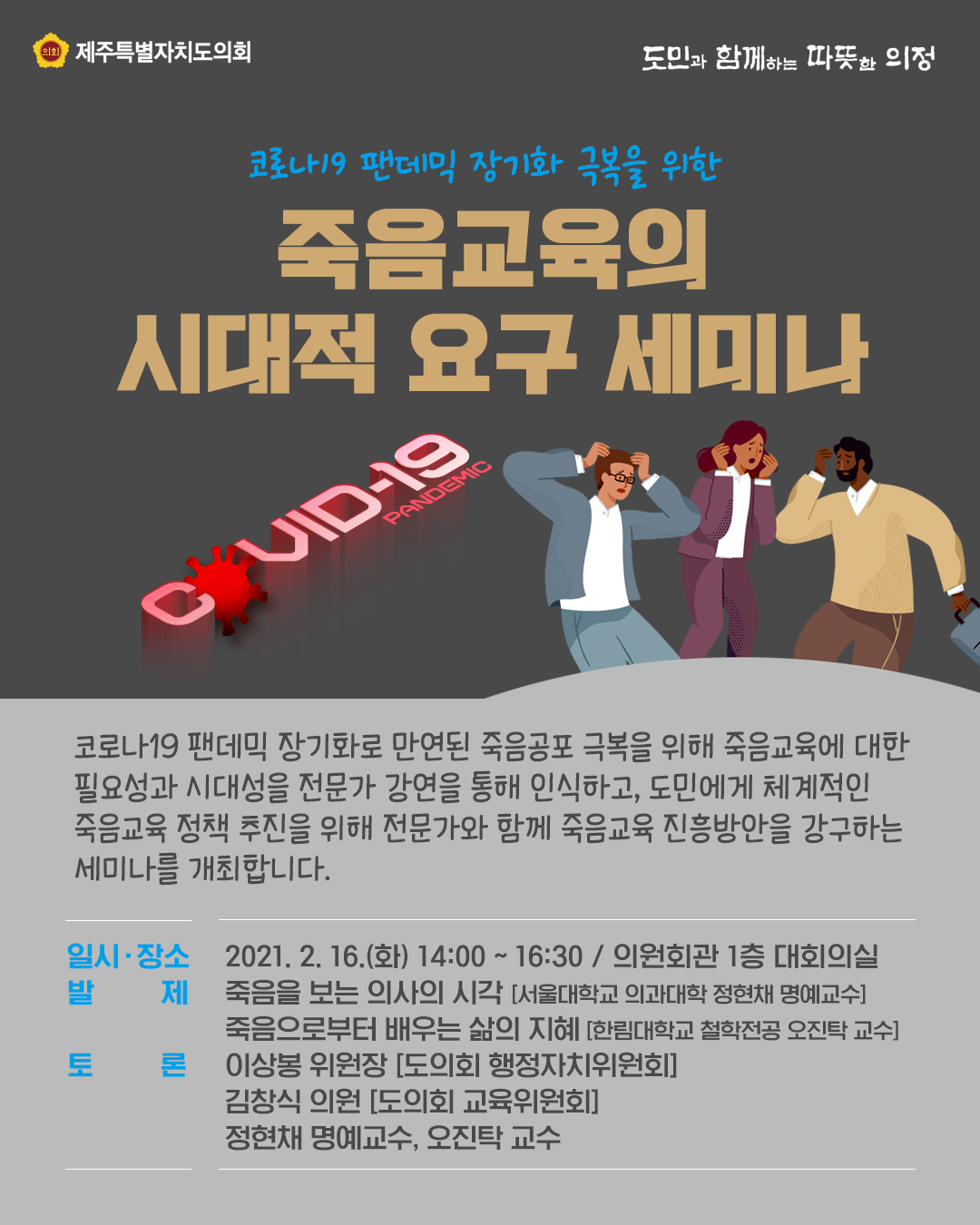 코로나19 팬데믹 장기화 극복을 위한 죽음교육의 시대적 요구 세미나    코로나19 팬데믹 장기화로 만연된 죽음공포 극복을 위해 죽음교육에 대한 필요성과 시대성을 전문가 강연을 통해 인식하고 도민에게 체계적인 죽음 교육 정책추진을 위해 전문가와 함께 죽음교육 진흥방안을 강구하는 세미나를 개최합니다.  일시/장소 : 2021.2.16.(화) 14:00~16:30, 의원회관 1층 대회의실   발제 ; 죽음을 보는 의사의 시각(서울대학교 의과대학 정현재 명예교수), 죽음으로부터 배우는 삶의 지혜(한림대학교 철학전공 오진탁 교수)  토론 :  이상봉위원장(도의회 행정자치위원회), 김창식 의원(도의회 교육위원회), 정현채 명예교수, 오진탁 교수