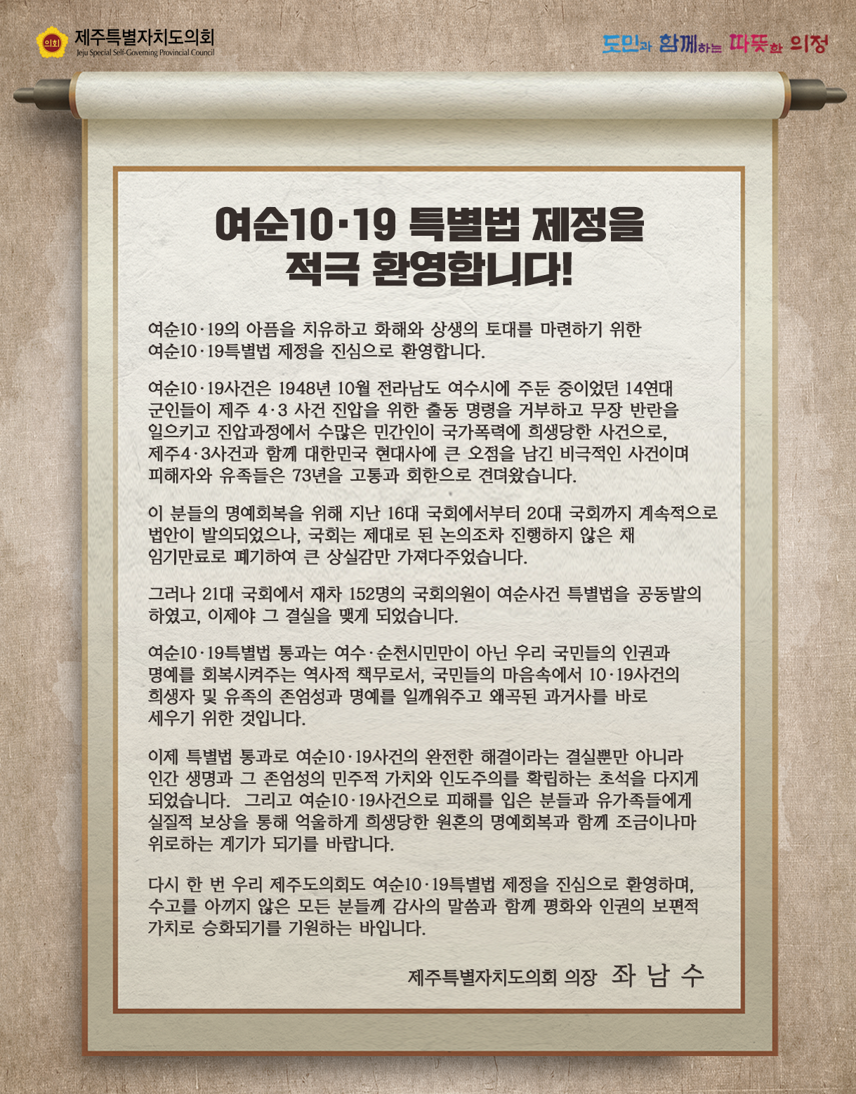 여순 10.19 특별법 제정을 적극 환영합니다! 실질적 보상을 통해 억울하게 희생당한 원혼의 명예회복과 함게 조금이나마 위로하는 계기가 되기를 바랍니다.  다시 한 번 우리 제주도의회도 여순10.19특별법 제정을 진심으로 환영하며, 수고를 아끼지 않은 모든 분들께 감사의 말씀과 함께 평화와 인권의 보편적 가치로 승화되기를 기원하는 바입니다.  제주특별자치도의회 의장 좌남수