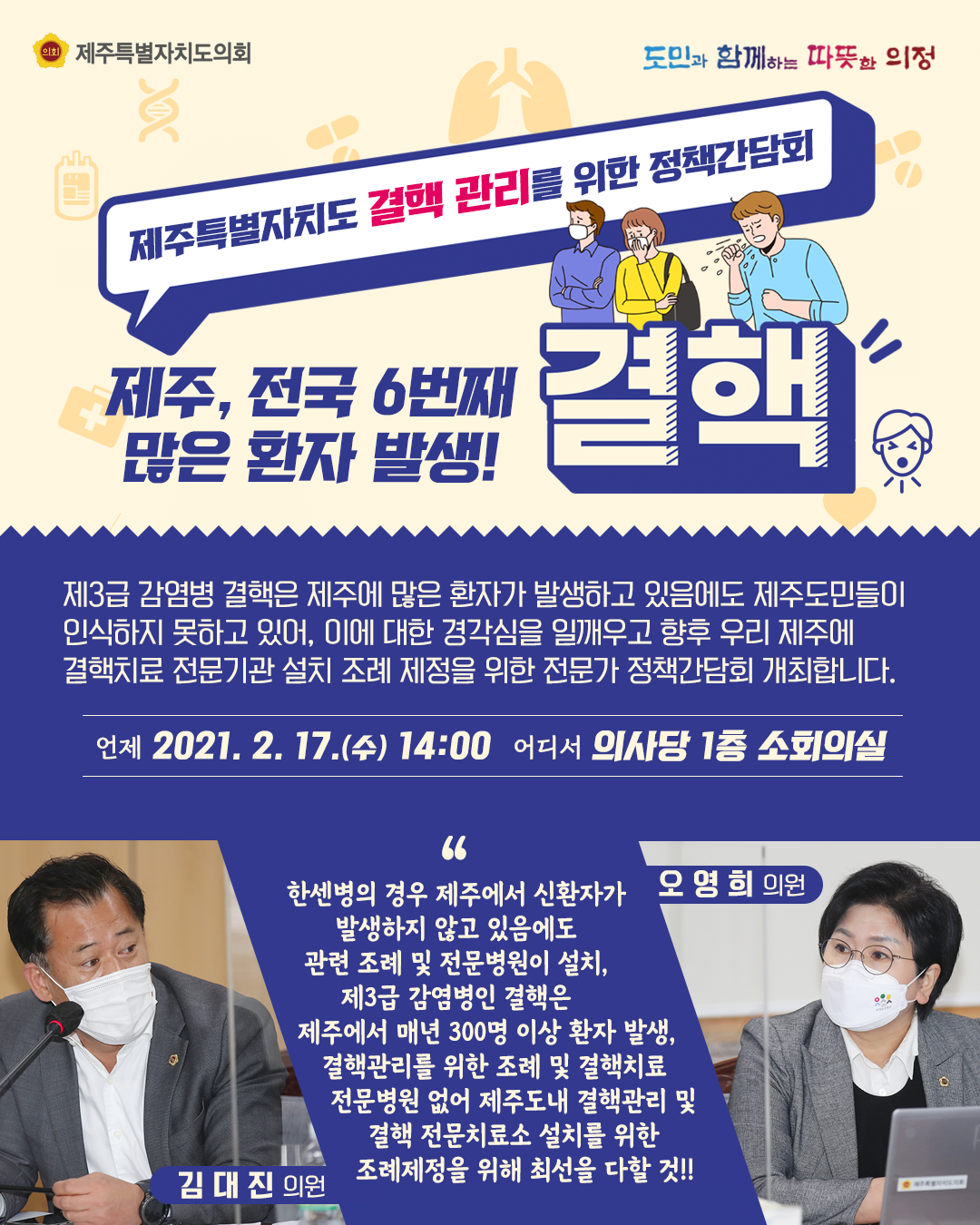 제주특별자치도 결핵관리를 위한 정책간담회   제주, 전국6번째 많은 환자 발생! 결핵   제3급 감염볍 결핵은 제주에 많은 환자가 발생하고 있음에도 제주도민들이 인식하지 못하고 있어, 이에 대한 경각심을 일깨우고 향후 우리 제주에 결핵치료 전문기관 설치 조례  제정을 위한 전문가 정책감담회를 개최합니다.   언제 : 2021. 2. 17.(수) 14:00  어디서 : 의사당1층 소회의실   한생병의 경우에는 제주에서 신환자가 발생하지 않고 있음에도 관련 조례 및 전문병원이 설치, 제3급 감염병인 결핵은 제주에서 매년 300명 이상 환자 발생, 결핵관리를 위한 조례 및 결핵치료 전문병원이 없어 제주도내 결핵관리 및 결핵전문치료소 설치를 위한 조례 제정을 위해 최선을 다할 것!