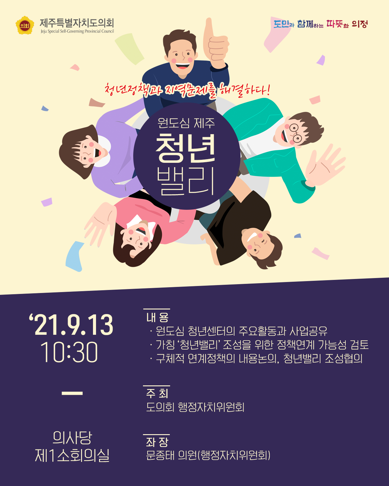 청년정책과 지역문제를 해결하다!   원도심제주 청년밸리 '21.9.13, 10:30/의사당 제1소회의실  -내용 : 원도심 청년센터의 주요활동과 사업공유, 가칭 '청년밸리'조성을 위한 정책연계 가능성 검토, 구체적 연계정책의 내용논의, 청년밸리 조성 협의   -주최 : 도의회 행정자치위원회  -좌장 : 문종태 의원(행정자치위원회)