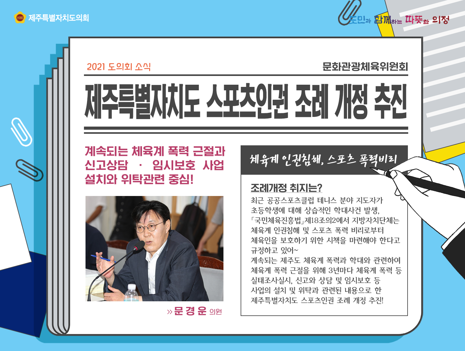 제주특별자치도 스포츠인권 조례 개정 추진   계속되는 체육계 폭력 근절과 신고상담과 임시보호 사업 설치와 위탁관련 중심! (체육계 인권침해, 스포츠 폭력비리)   조례개정 취지는? 최근 공공스포츠클럽 테니스 분야 지도자가 초등학생에 대해 상습적인 학대사건 발생, '국민체육진흥법' 제18조의 2에서 지방자치단체는 체육계 인권침해 및 스포츠 폭력 비리로부터 체육인을 보호하기 위한 시책을 마련해야 한다고 규정하고 있어~    계속되는 제주도 체육계 폭력과 학대와 과련하여 체육계 폭력 근절을 위해 3년마다 체육계 폭력 등 실태조사 실시, 신고와 상담 및 임시보호 등 사업의 설치 및 위탁과 관련된 내용으로 한 제주특별자치도 스포츠인권 조례 개정 추진!