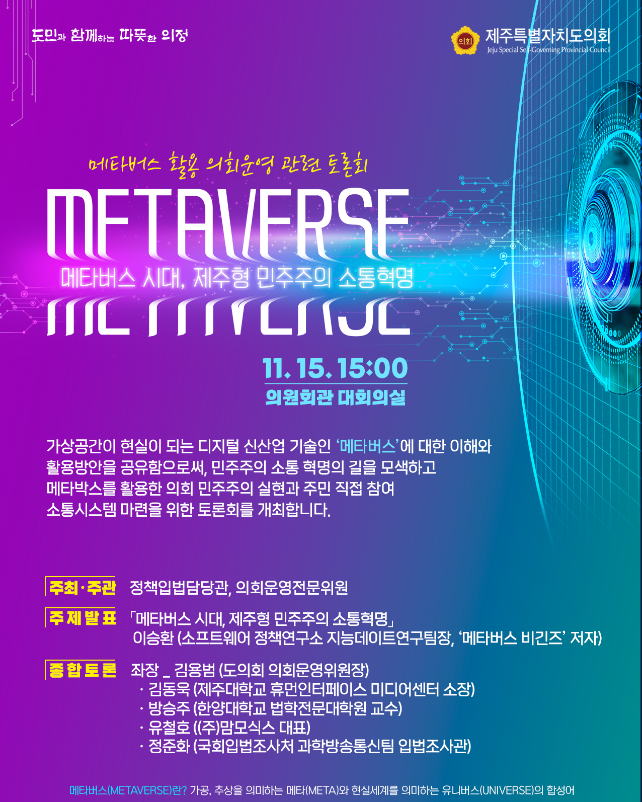 메타버스 활용 의회운영 관련 토론회 - 메타버스 시대, 제주형 민주주의 소통혁명  11. 15. 16:00, 의원회관 대회의실   가상공간이 현실이 되는 디지털 신산업 기술인 '메타버스'에 대한 이해와 활용방안을 공유함으로써, 민주주의 실현과 주민 직접 참여 소통시스템 마련을 위한 토론회를 개최합니다.  ㆍ주최/주관 : 정책입법담당관, 의회운영전문위원  ㆍ주제발표 : '메타버스 시대, 제주형 민주주의 소통혁명' 이승환(소프트웨어 정책연구소 지능데이트연구팀장, '메타버스 비긴즈'저자)  ㆍ종합토론 : 좌장_김용범(도의회 의회운영위원장), 김동욱(제주대학교 휴먼인터페이스 미디어센터 소장), 방승주(한양대학교 법학전문대학원 교수), 유철호((주)맘모식스 대표), 정준화(국회입법조사처 과학방송통신팀 입법조사관) 