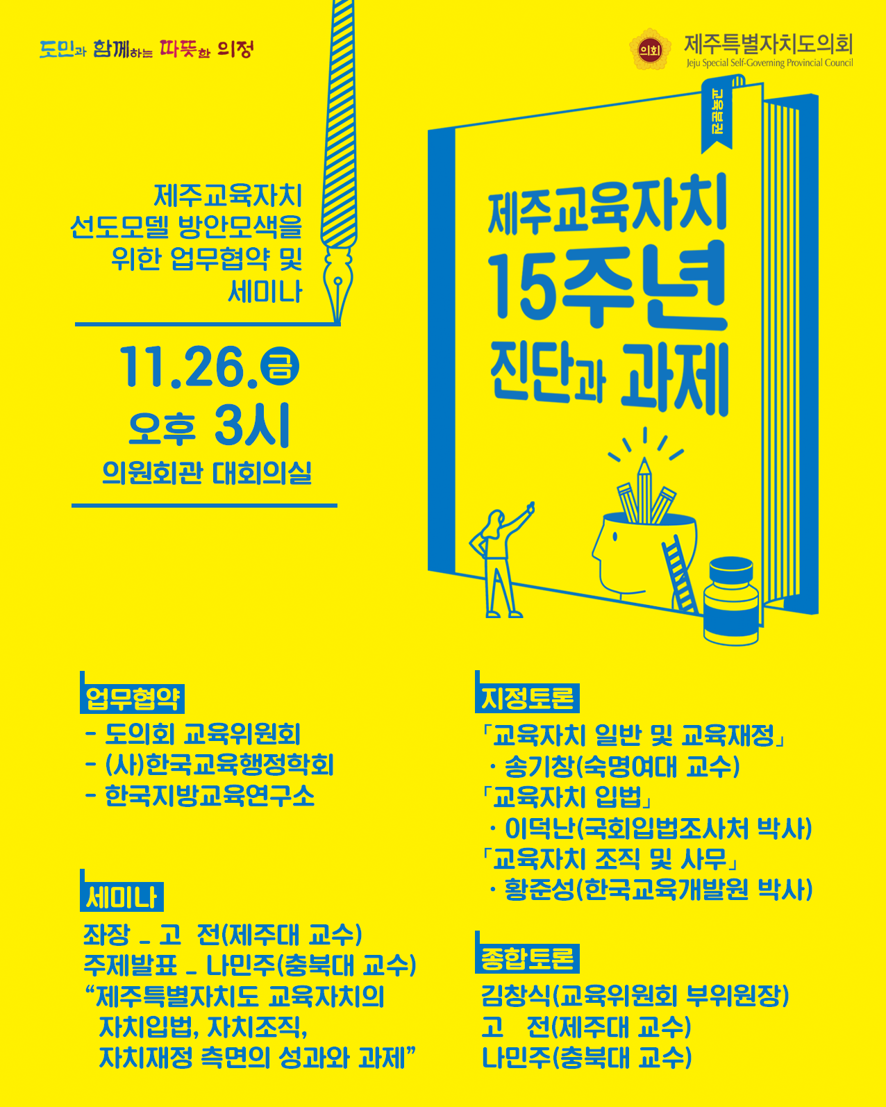 제주교육자치선도모델 방안모색을 위한 업무협약 및 세미나(11. 26.(금) 오후3시 의원회관 대회의실  (제주교육자치 15주년 진단과 과제)  1. 업무협약 : 도의회 교육위원회, (사)한국교육행정학회, 한국지방교육연구소  2. 세미나 : 좌장  고전(제주대교수) 주제발표 나민주(충북대 교수) 