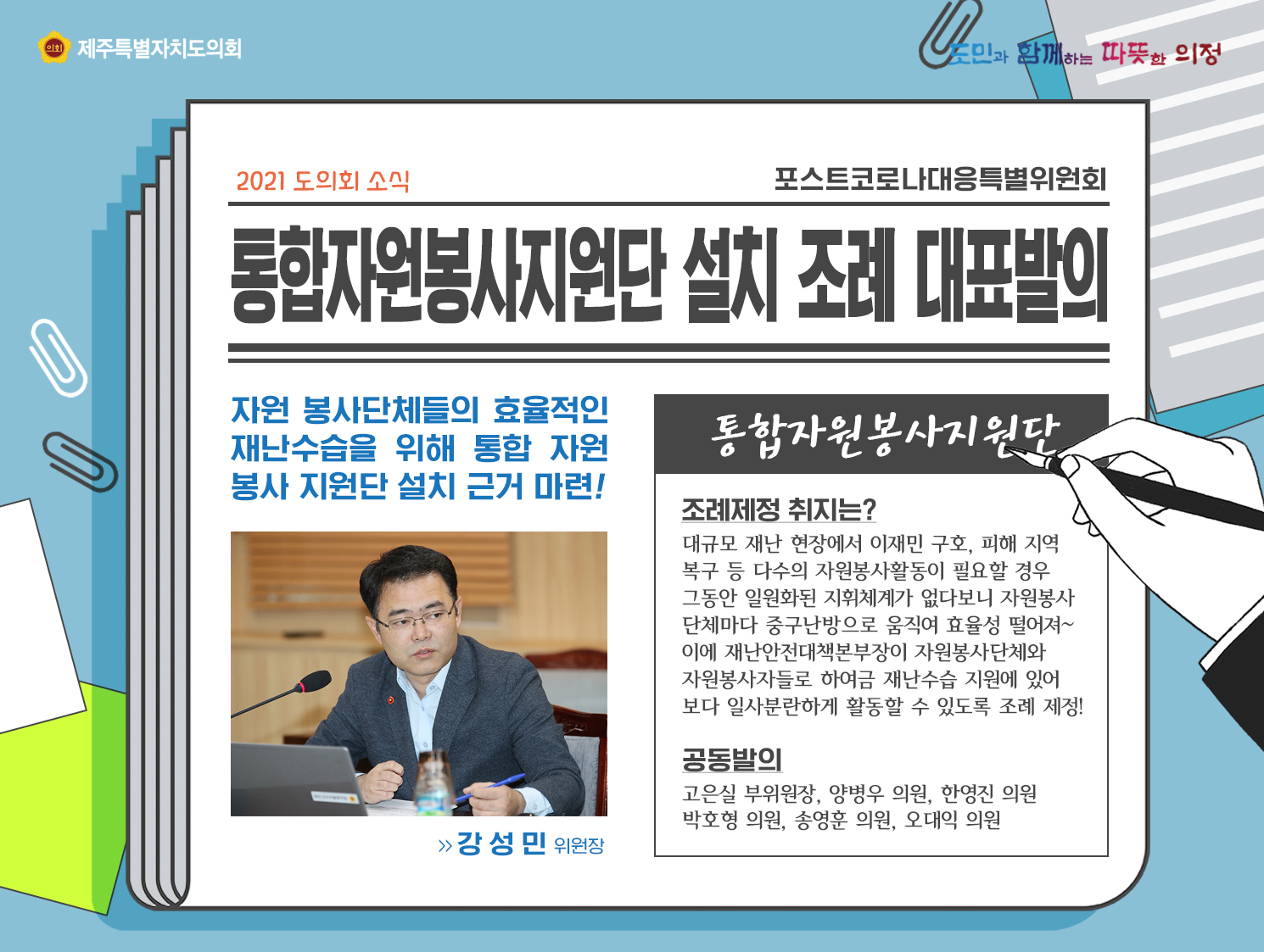 통합자원봉사지원단 설치 조례 대표발의   자원 봉사단체들의 효율적인 재난수습을 위해 통합자원봉사 지원단 설치근거 마련! (강성민 위원장)   통합자원봉사지원단/조례제정 취지는? 대규모 재난 현장에서 이재민 구호, 피해 지역 복구 등 다수의 자원봉사활동이 필요한 경우 그동안 일원화된 지휘체계가 없다보니 자원봉사 단체마다 중구난방으로 움직여 효율성 떨어져~  이에 재난안전대책본부장이 자원봉사단체와 자원봉사자들로 하여금 내난수습 지원에 있어 보다 일사분란하게 활동할 수 있도록 조례 제정!   공동발의: 고은실부위원장, 양병우의원, 한영진의원, 박호형의원, 송영훈의원, 오대익의원
