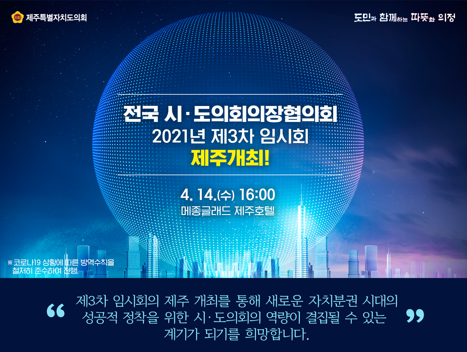 전국시도의회의장협의회 '2021년 제3차 임시회' 제주개최!  4.14.(수) 16:00 메종글래드 제주호텔  제3차 임시회의 제주개최를 통해 새로운 자치분권 시대의 성공적 정착을 위한 시도의회의 역량이 결집될 수 있는 계기가 되기를 희망합니다.