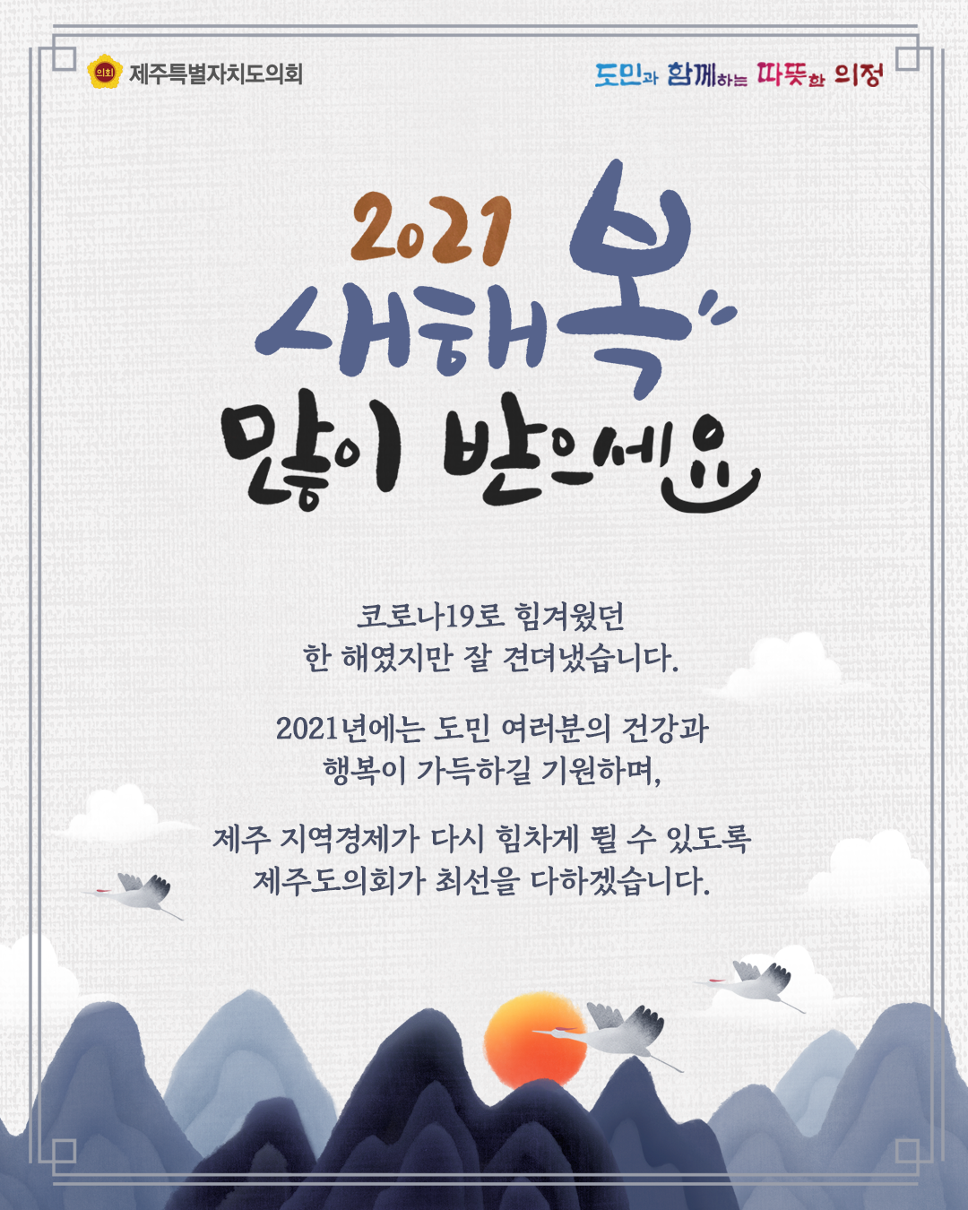 2021 새해 복 많이 받으세요  코로나19로 힘겨웠던 한 해 였지만 잘 견뎌냈습니다.  2021년에는 도민 여러분의 건강과 행복이 가득하길 기원하며 제주지역경제가 다시 힘차게 뛸 수 있도록 제주도의회가 최선을 다하겠습니다.