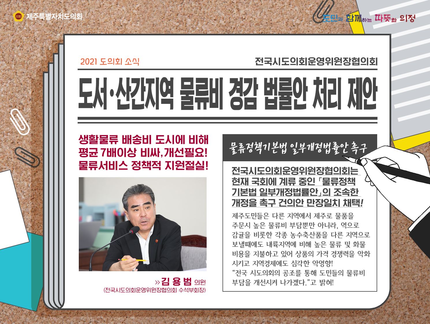 도서산간지역 물류비 경감 법률안 처리제안(생활물류 배송비 도시에 비해 평균 7배이상 비싸, 개선필요! 물류서비스 정책적 지원절실!) 물류정책기본법 일부개정법률안 촉구! 전국시도의회운영위원장협희회는 현재 국회에 계류중인 '물류정책기본법 일부개정법률안'의 조속한 개정을 촉구 건의안 만장일치 채택!  제주도민들은 다른 지역에서 제주로 물품을 주문시에 높은 물류비 부담뿐만 아니라, 역으로 감귤을 비롯한 각종 농수축산품을 다른지역으로 보낼때에도 내륙지역에 비해 높은 물류 및 화물비용을 지불하고 있어 상품의 가격 경쟁력을 약화시키고 지역경제에도 심각한 악영향! 