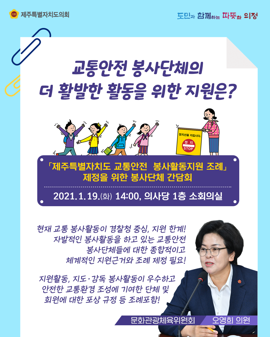 교통안전 봉사단체의 더 활발한 활동을 위한 지원은?  '제주특별자치도 교통안전 봉사활동지원 조례' 제정을 위한 봉사단체 간담회   2021. 1. 19.(화) 14:00, 의사당 1층 소회의실  현재, 교통 봉사활동이 경찰청 중심 지원의 한계!  자발적인 봉사활동을 하고 있는 교통안전 봉사단체들에 대한 종합적이고 체계적인 지원근거와 조례 제정 필요!   지원활동, 지도감독 봉사활동이 우수하고 안전한 교통환경 조성에 기여한 단체 및 회원에 대한 포상규정 등 조례 포함!   (문화관광체육위원회 오영희 의원)