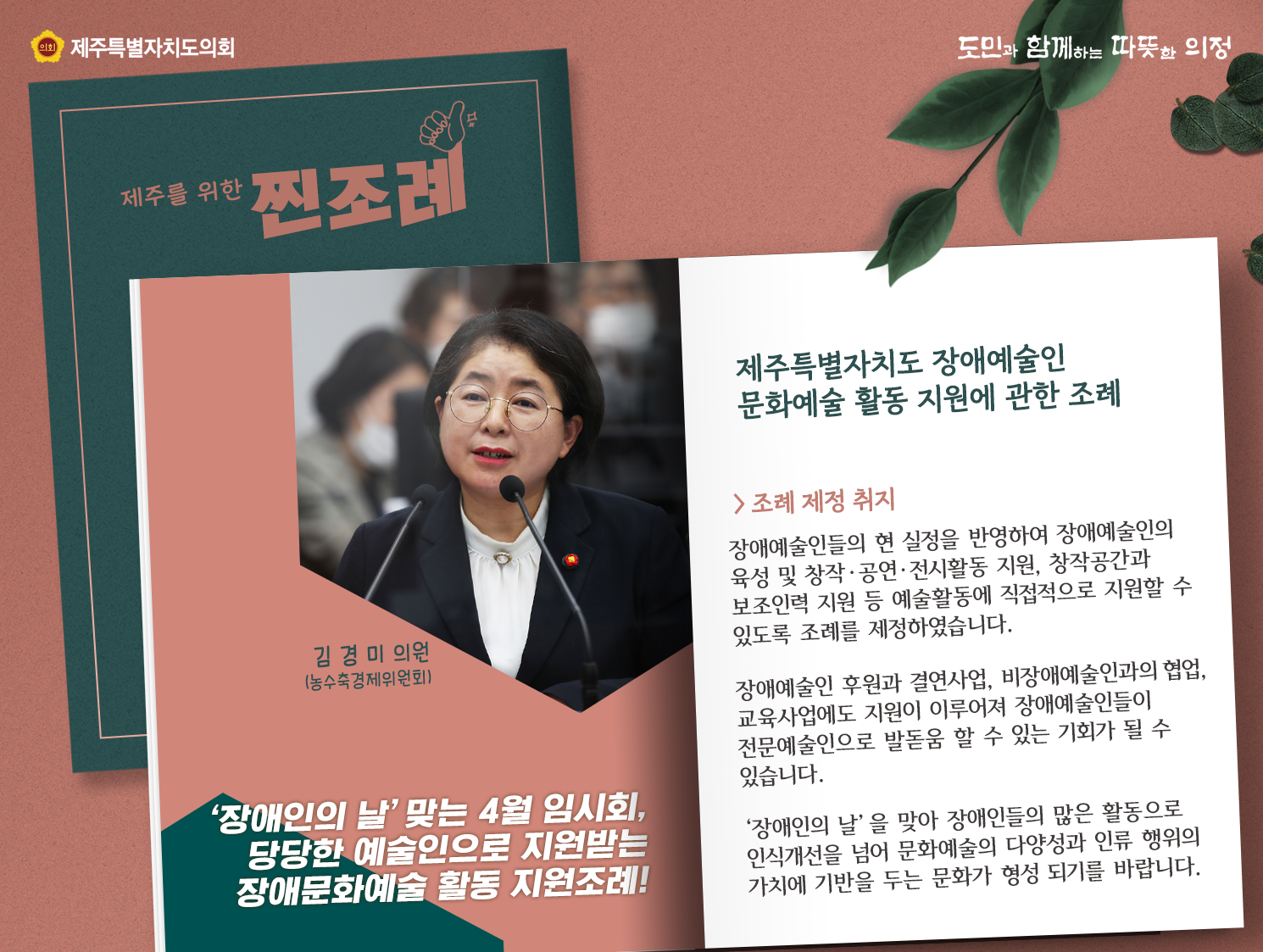 제주특별자치도 장애예술인 문화예술 활동 지원에 관한 조례(김경미의원/농수축경제위원회)    장애인의 날을 맞는 4월 임시회, 당당한 예술인으로 지원받는 장애문화예술 활동 지원조례!   조례제정 취지는 장애예술인들의 현실정을 반영하여 장애예술인의 육성 및 창작과 공연, 전시활동 지원, 창작공간과 보조인력 지원 등 예술활동에 직접적으로 지원할 수 있도록 조례를 제정하였습니다.  장애예술인 후원과 결언사업, 비장애예술인과의 협업, 교육사업에도 지원이 이루어져 장애예술인들이 전문예술인으로 발돋음 할 수 있는 기회가 될 수 있습니다.  장애인의 날을 맞아 장애인들의 많은 활동으로 인식개선을 넘어 문화예술의 다양성과 인류행위의 가치에 기반을 두는 문화가 형성되기를 바랍니다.