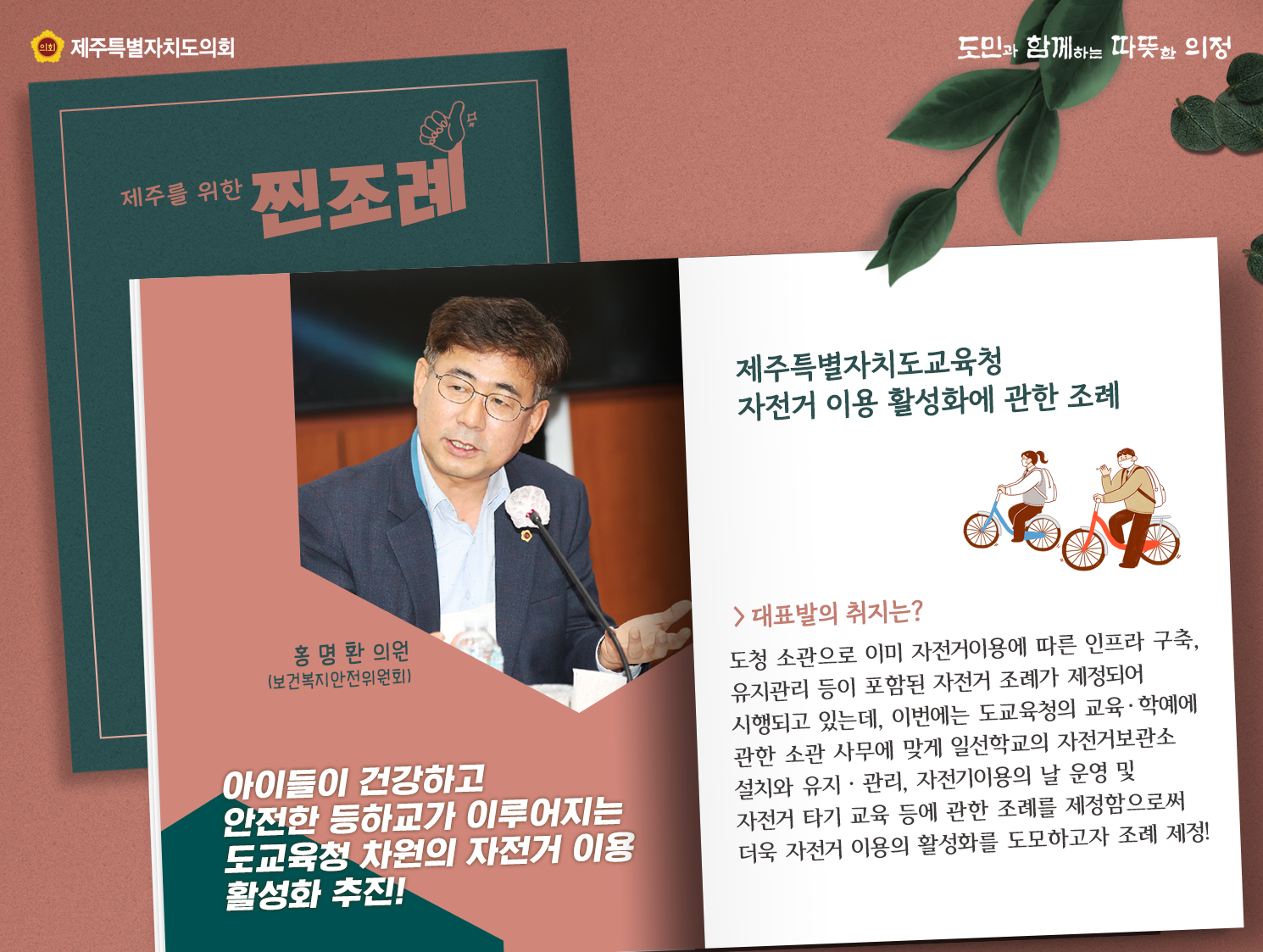 제주특별자치도교육청 자전거 이용활성화에 관한 조례(홍명환의원-보건복지안전위원회)   아이들이 건강하고 안전한 등하교가 이루어지는 도교육청 차원의 자전거 이용활성화 추진   대표발의 취지는? 도청소관으로 이미 자전거 이용에 따른 인프라 구축, 유지관리 등이 포함된 자전거 조례가 제정되어 시행되고 있는데, 이번에는 도요귝청의 교육하예에 관한 소관 사무에 맞게 일선학교의 자전거 보관소 설치와 유지 관리, 자전거이용의 날 운영및 자전거 타기 교육등에 관한 조례를 제정함으로서 더욱 자전거 이용의 활성화를 도모하고자 조례제정