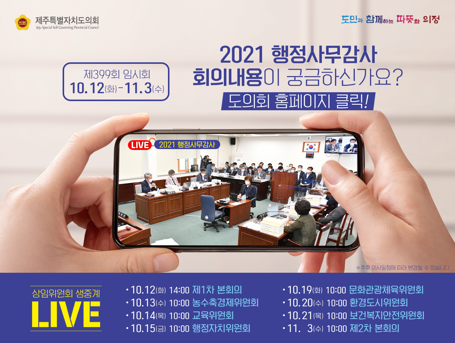 2021행정사무감사 회의내용이 궁금하신가요? 도의회 홈페이지 클릭!  제399회 임시회 10.12(화) ~ 11. 3(수)   상임위원회 생중계 LIVE  - 10.12(화) 14:00 제1차본회의 - 10. 13.(수) 10:00 농수축경제위원회  - 10. 14(목) 10:00 교육위원회  - 10. 15.(금) 10:00 행정자치위원회  - 10. 19(화) 10:00 문화관광체육위원회   - 10. 20(수) 10:00 환경도시위원회   - 10. 21(목) 10:00 보건복지안전위원회   - 11. 3(수) 10:00 제2차 본회의