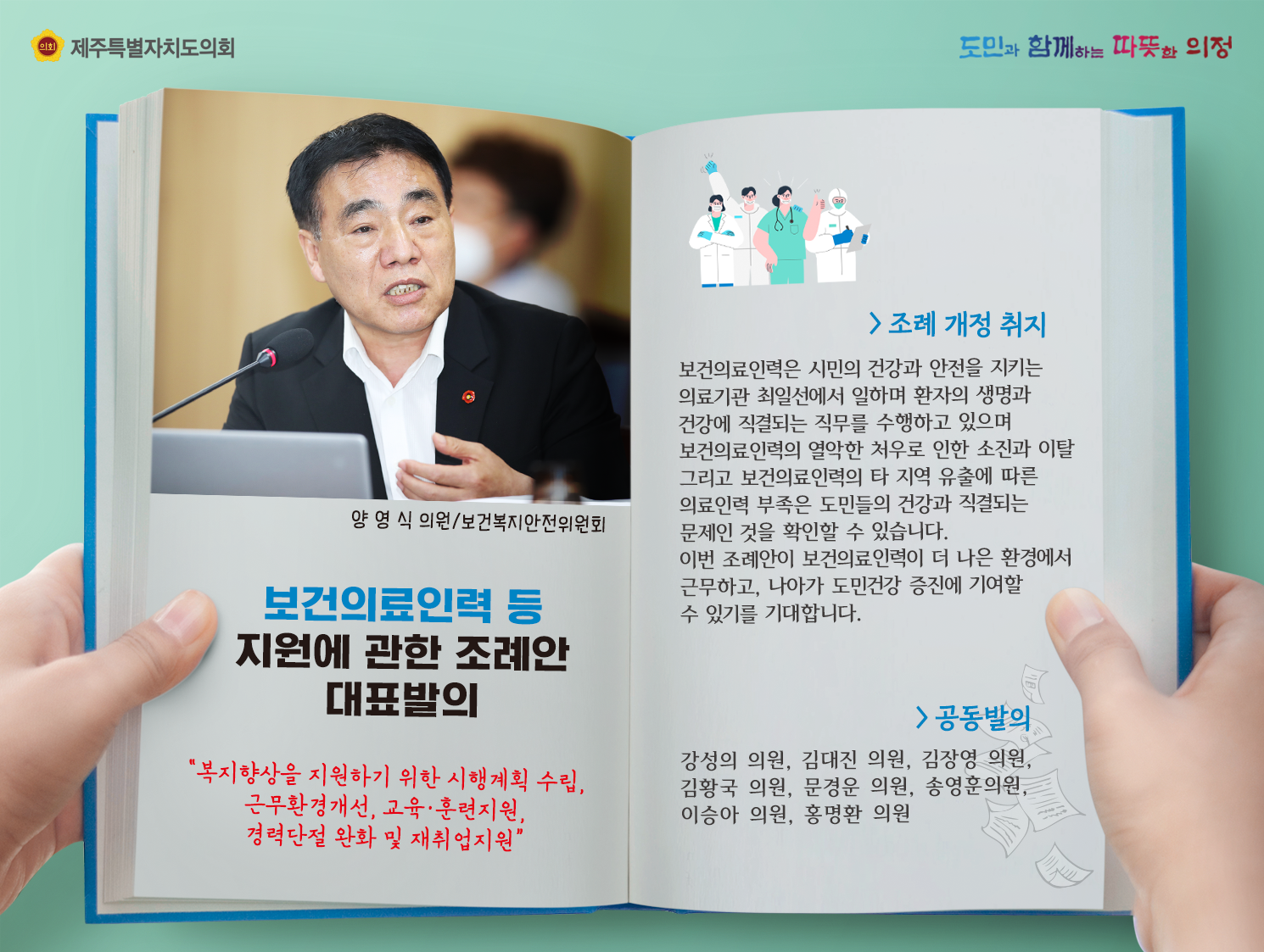 보건의료인력 등 지원에 관한 조례안 대표발의(양영식의원/보건복지안전위원회)  조례개정 취지는 보건의료인력은 시민의 건강과 안전을 지키는 의료기관 최일선에서 일하며 환자의 생명과 건강에 직결되는 직무를 수행하고 있으며 보건의료인력의 열악한 처우로 인한 소진과 이탈 그리고 보건의료인력의 타 지역 유출에 따른 의료인력 부족은 도민들의 건강과 직결되는 문제인 것을 확인할 수 있습니다. 이번 조례안이 보건의료인력이 더 나은 환경에서 근무하고 나아가 도민건강 증진에 기여할 수 있기를 기대합니다. 공동발의:강성의, 김대진, 김장영, 김황국, 문경운, 송영훈, 이승아, 홍명환의원