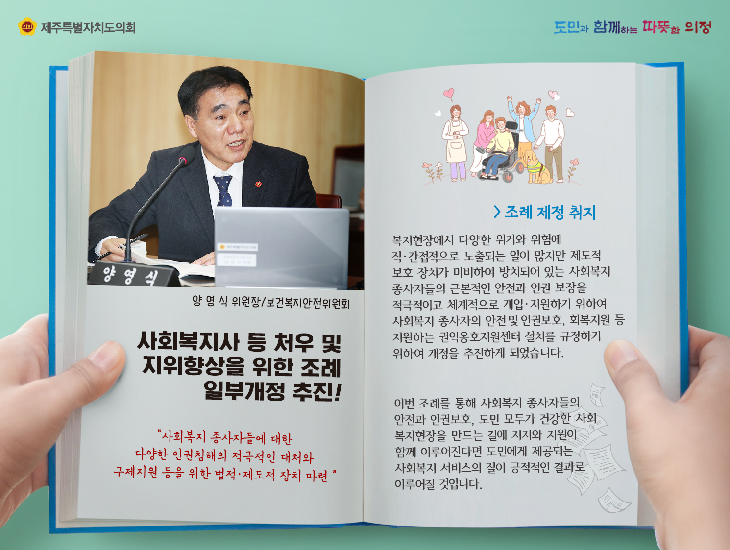 사회복지사 등 처우 및 지위향상을 위한 조례 일부개정 추진(양영식위원장-보건복지안전위원회)    조례제정 취지 :  복지현장에서 다양한 위기와 위험에 직간접적으로 노출되는 일이 많지만 제도적 보호 장치가 미비하여 방치되어 있는 사회복지 종사자들의 근본적인 안전과 인권 보장을 적극적이고 체계적으로 개입지원하기 위하여 사회복지 종사자의 안전 및 인권보호, 회복지원 등 지원하는 권익옹호지원센터 설치를 규정하기 위하여 개정을 추진하게 되었습니다.  이번 조례를 통해 사회복지 종사자들의 안전과 인권보호, 도민 모두가 건강한 사회복지 현장을 만드는 길에 지지와 지원이 함께 이루어진다면 도민에게 제공되는 사회복지 서비스의 질이 긍정적인 결과로 이루어질 것입니다.