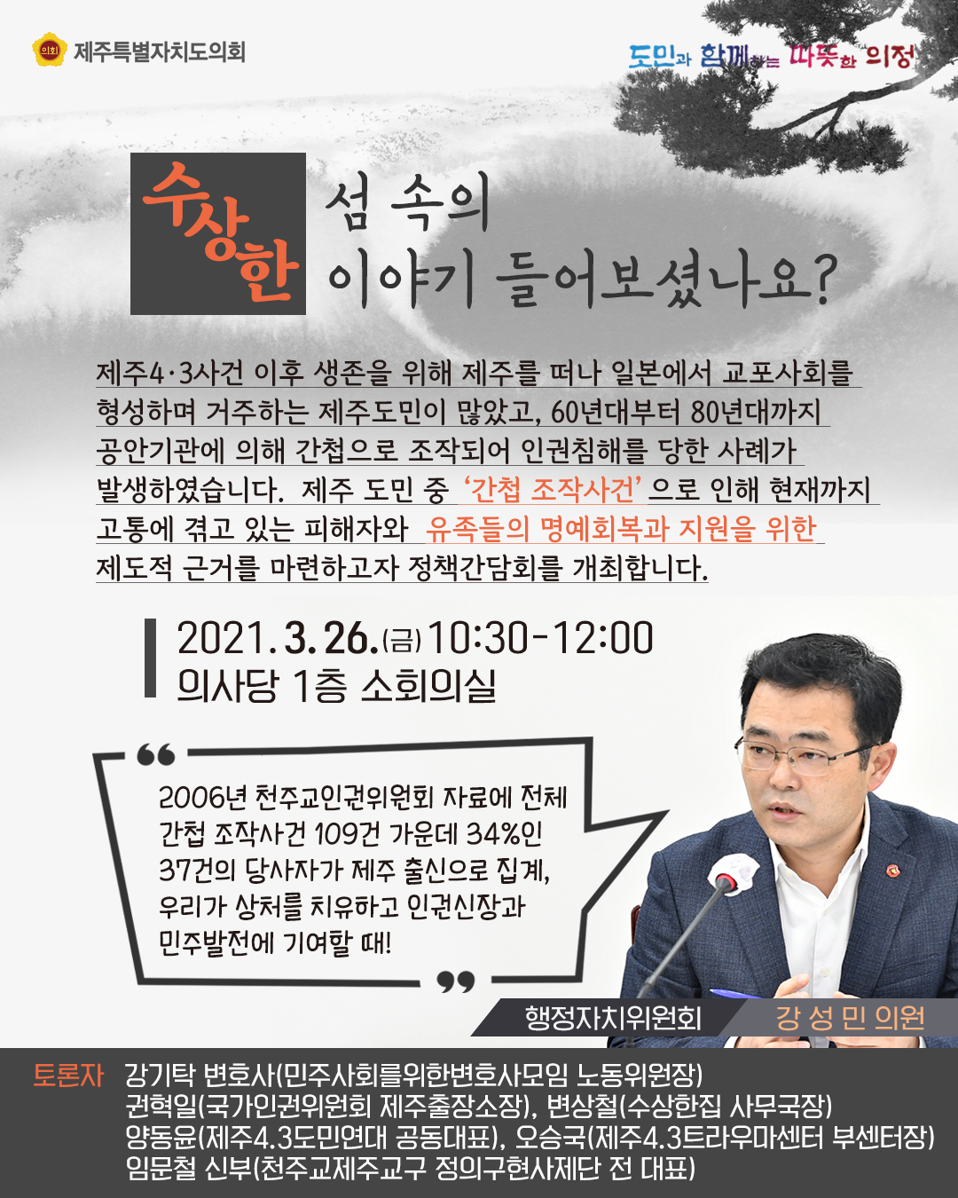 수상한 섬속의 이야기를 들어보셨나요?  제주4.3사건이후 생존을 위해 제주를 떠나 일본에서 교포사회를 형성하며 거주하는 제주도민이 많았고, 60년대부터 80년대까지 공안기관에 의해 간첩으로 조작되어 인권침해를 당한 사례가 발생하였습니다. 제주도민 중 간첩조작사건으로 인해 현재까지 고통겪고 있는 피해자와 유족들의 명예회복과 지원을 위한 제도적 근거를 마련하고자 정책간담회를 개최합니다.  2021.3.26.(금) 10:00-12:00 의사당 1층 소회의실   2006년 천주교인권위원회 자료에 전체 간첩조작사건 109건 가운데 34%인 37건의 당사자가 제주출신으로 집계, 우리가 상처를 치유하고 인권신장과 민주발전에 기여할때(행정자치위원회 강성민의원)