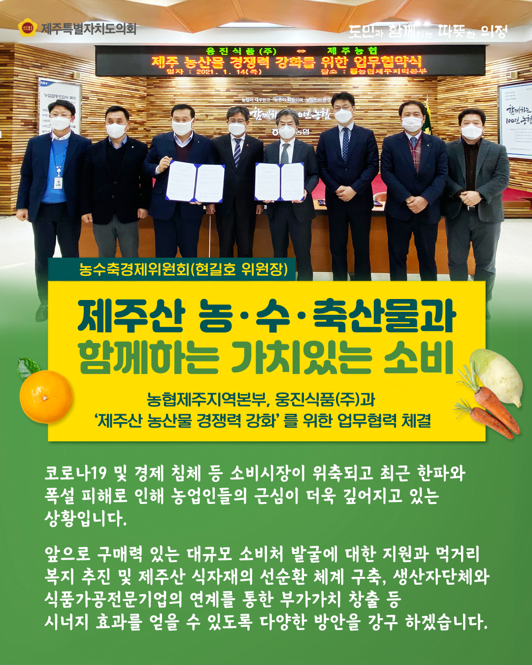 제주산 농수축산물과 함께하는 가치있는 소비(농수축경제위원회 현길호 위원장)   농협제주지역본부, 웅진식품(주)과  '제주산 농산물 경쟁력 강화'를 위한 업무협력 체결   코로나19 및 경제침체 등 소비시장이 위축되고 최근한파와 폭설피해로 인해 농업인들의 근심이 더욱 깊어지고 있는 상황입니다.  앞으로 구매력있는 대규모 소비처 발굴에 대한 지원과 먹거리 복지추진 및 제주산 식자재의 선순환 체계 구축, 생산자단체와 식품가공전문기업의 연계를 통한 부가가치 창출 등 시너지효과를 얻을 수 있도록 다양한 방안을 강구하겠습니다.