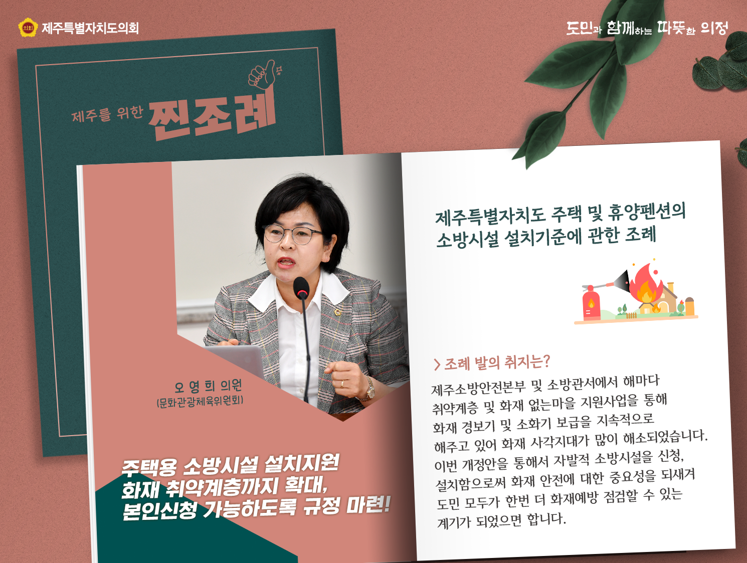 제주특별자치도 주택 및 휴양펜션의 소방시설 설치기준에 관한 조례(오영희의원/문화관광체육위원회)  조례발의 취지는? 제주소방안전본부 및 소방관서에서 해마다 취약계층 및 화재없는 마을 지원사업을 통해 화재 경보기 및 소화기 보급을 지속적으로 해주고 있어 화재 사각지대가 많이 해소되었습니다. 이번 개정안을 통해서 자발적 소방시설을 신청, 설치함으로써 화재 안전에 대한 중요성을 되새겨 도민 모두가 한번 더 화재예방 점검할 수 있는 계기가 되었으면 합니다.    