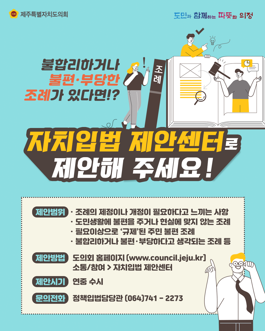 불합리하거나 불편부당한 조례가 있다면? 자치입법 제안센터로 제안해 주세요!  제안범위:조례의 제정이나 개정이 필요하다고 느끼는 사항, 도민생활에 불편을 주거나 현실에 맞지않는 조례, 필요이상으로 규제된 주민불편 조례, 불합리하거나 불편부당하다고 생각되는 조례 등  제안방법:도의회홈페이지 소통/참여-자치입법 제안센터 클릭  제안시기:연중 수시, 문의전화:정책입법담당관064-741-2273