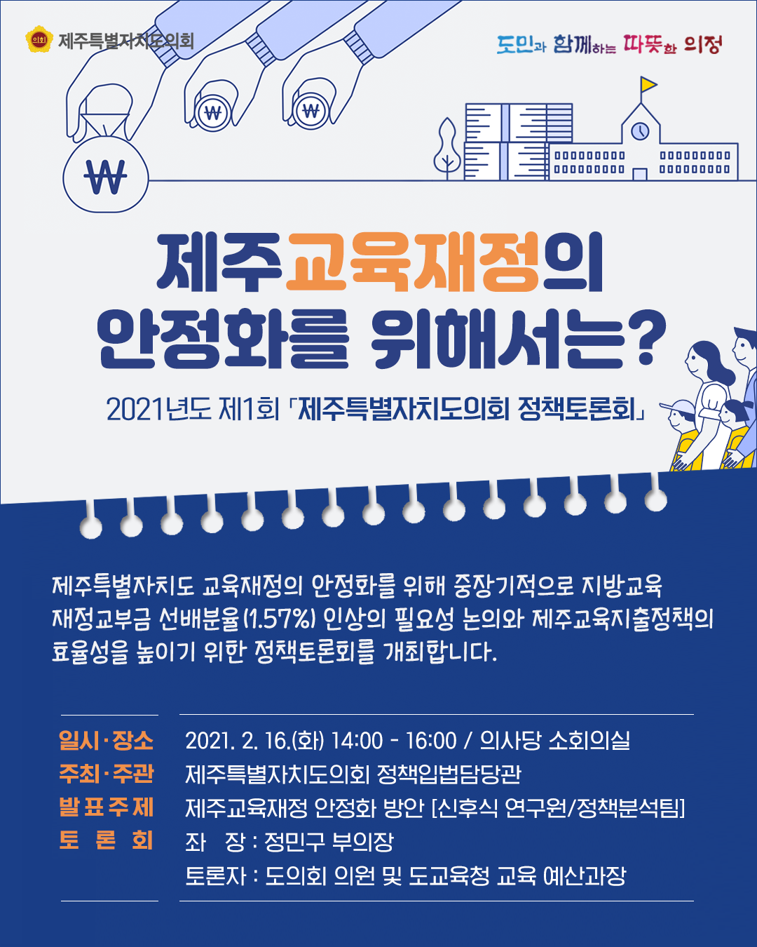 제주교육재정의 안정화를 위해서는?  2021년도 제1회  '제주특별자치도의회 정책토론회'   제주특별자치도 교육재정의 안정화를 위해 중장기적으로 지방교육 재정교부금 선배분율(1.57%)인상의 필요성 논의와 제주교육지출정책의 효율성을 높이기 위한 정책토론회를 개최합니다.   일시/장소 : 2021.2.16.(화) 14:00~16:00/ 의사당 소회의실  주최/주관 : 제주특별자치도의회 정책입법담당관  발표주제 : 제주교육재정 안정화 방안(신후식 연구원/정책분석팀)  토론회 : 좌장 정민구 부의장  토론자 : 도의회 의원 및 도교육청 교육 예산과장