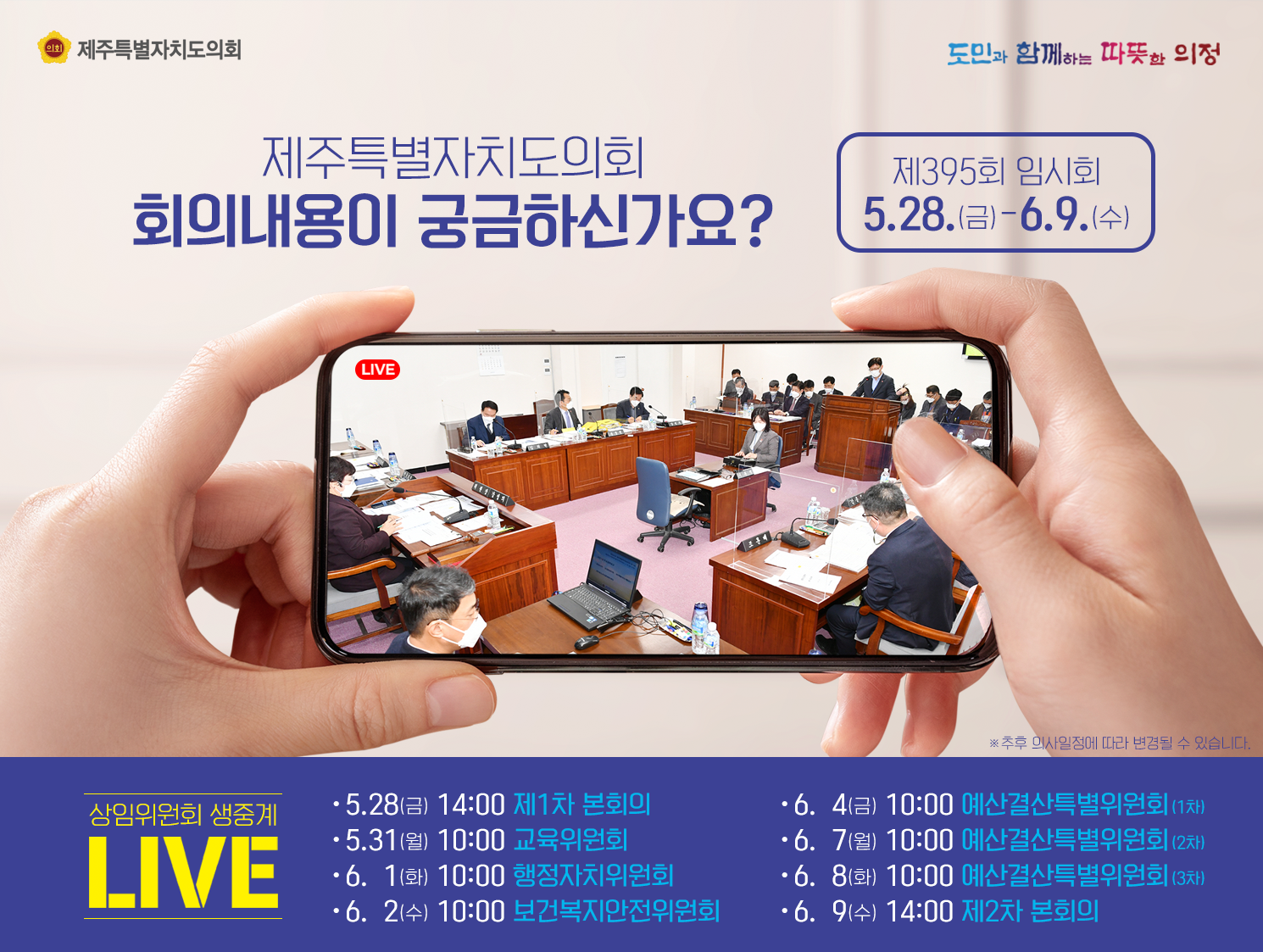 제주특별자치도의회 회의내용이 궁금하신가요?   상임위원회 생중계일정을 알려드립니다.   5.28(금)14:00-제1차 본회의, 5.31.(월) 10:00-교육위원회, 6.1(화) 10:00-행정자치위원회, 6.2(수) 10:00-보건복지안전위원회, 6.4(금) 10:00-예산결산특별위원회(1차), 6.7(월) 10:00-예산결산특별위원회(2차), 6.8(화) 10:00-예산결산특별위원회(3차), 6.9(수) 14:00-제2차 본회의
